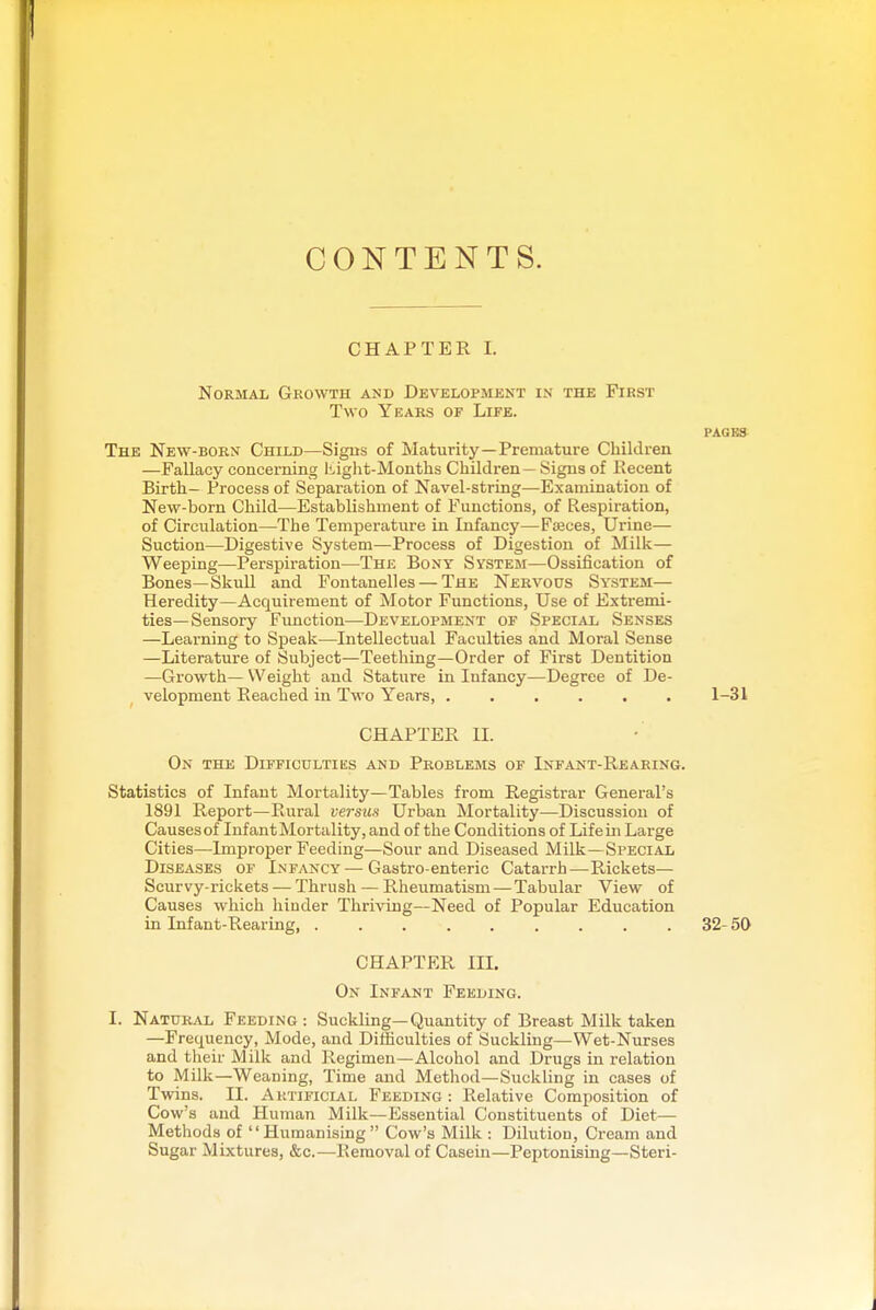 CONTENTS. CHAPTER I. Normal Growth and Development in the First Two Years of Life. PAGG» The New-born Child—Signs of Maturity—Premature Children —Fallacy concerning I'.ight-Months Children — Signs of Kecent Birth- Process of Separation of Navel-string—Examination of New-born Child—Establishment of Functions, of Respiration, of Circulation—The Temperature in Infancy—Faeces, Urine— Suction—Digestive System—Process of Digestion of Milk— Weeping—Perspiration—The Bony System—Ossification of Bones—Skull and Fontanelles — The Nervous System— Heredity—Acquirement of Motor Functions, Use of Extremi- ties—Sensory Function—Development of Special Senses —Learning to Speak—Intellectual Faculties and Moral Sense —Literature of Subject—Teething—Order of First Dentition —Growth— Weight and Stature in Infancy—Degree of De- velopment Reached in Two Years, ...... 1-31 CHAPTER 11. On the Difficultiks and Problems of Infant-Rearing. Statistics of Infant Mortality—Tables from Registrar General's 1891 Report—Rural veisus Urban Mortality—Discussion of Causes of Infant Mortality, and of the Conditions of Life m Large Cities—Improper Feeding—Sour and Diseased Milk—Special Diseases of Infancy — Gastro-enteric Catarrh—Rickets— Scurvy-rickets — Thrush — Rheumatism — Tabular View of Causes which hinder Thriving—Need of Popular Education in Infant-Rearing 32- 50 CHAPTER in. On Infant Feeding. I. Natural Feeding : Suckling—Quantity of Breast Milk taken —Frequency, Mode, and Difficulties of Suckling—Wet-Nurses and their Milk and Regimen—Alcohol and Drugs in relation to Milk—Weaning, Time and Method—Suckling in cases of Twins. II. Artificial Feeding : Relative Composition of Cow's and Human Milk—Essential Constituents of Diet— Methods of Humanising Cow's Milk : Dilution, Cream and Sugar Mixtures, &c.—Removal of Casein—Peptonising—Steri-