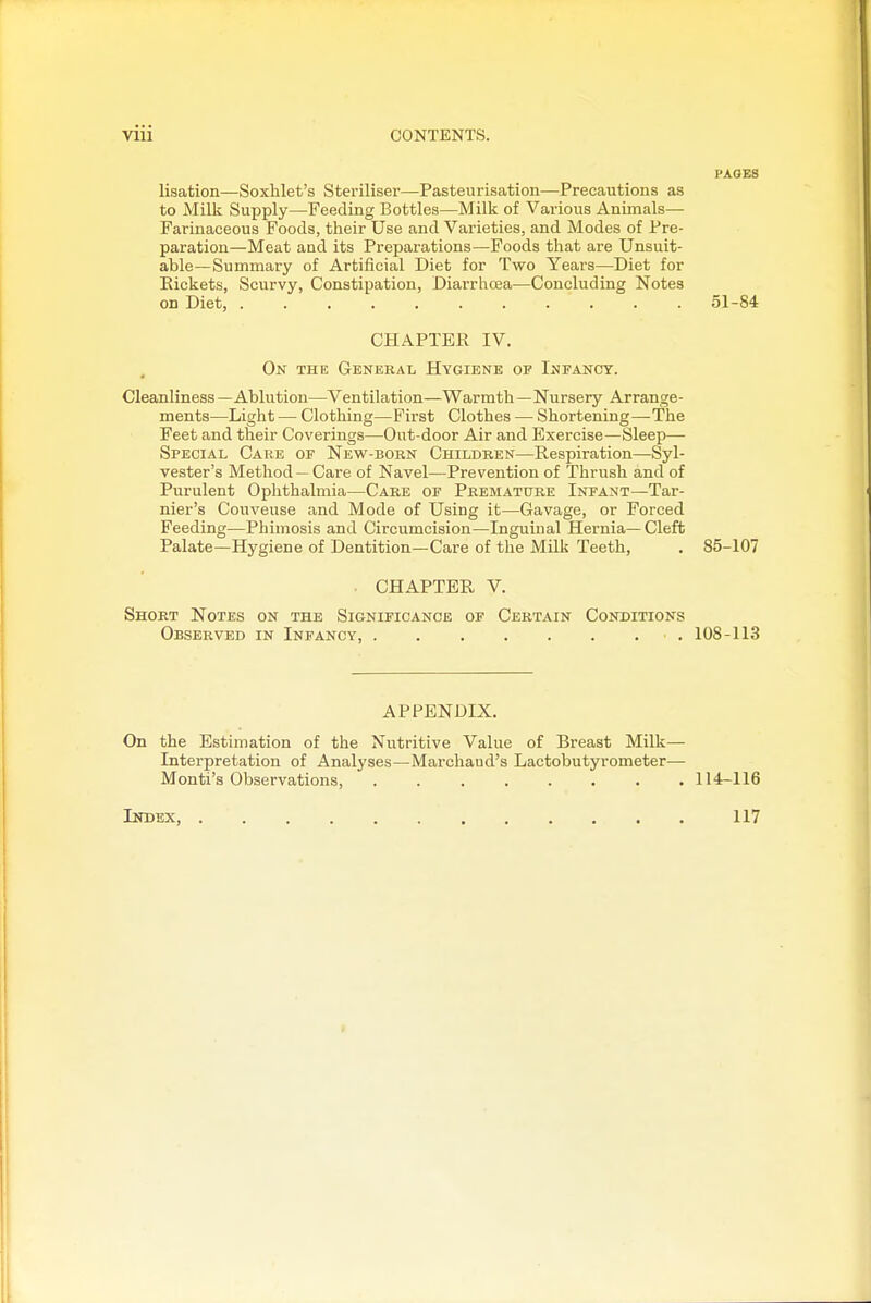 PAGES lisation—Soxhlet's Steriliser—Pasteurisation—Precautions as to Milk Supply—Feeding Bottles—Milk of Various Animals— Farinaceous Foods, their Use and Varieties, and Modes of Pre- paration—Meat and its Preparations—Foods that are Unsuit- able—Summary of Artificial Diet for Two Years—Diet for Eickets, Scurvy, Constipation, Diarrhcea—Concluding Notes on Diet, 51-84 CHAPTER IV. , On the General Hygiene of Infancy. Cleanliness — Ablution—Ventilation—Warmth—Nursery Arrange- ments—Light — Clothing—First Clothes — Shortening—The Feet and their Coverings—Out-door Air and Exercise—Sleep— Special Care of New-born Children—Respiration—Syl- vester's Method — Care of Navel—Prevention of Thrush and of Purulent Ophthalmia—Care of Premature Infant—Tar- nier's Couveuse and Mode of Using it—Gavage, or Forced Feeding—Phimosis and Circumcision—Inguinal Hernia—Cleft Palate—Hygiene of Dentition—Care of the Milk Teeth, , 85-107 . CHAPTER V. Short Notes on the Significance of Certain Conditions Observed in Infancy, • . 108-113 APPENDIX. On the Estimation of the Nutritive Value of Breast Milk— Interpretation of Analyses—Marchaud's Lactobutyrometer— Monti's Observations, 114-116 Index, 117 f