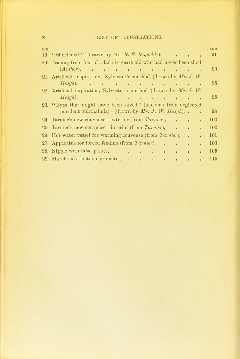 PIG. PAGE 19.  Shortened I {drsivmhy Mr. B. F. Rei/nolds), ... 91 20. Tracing from foot of a lad six years old who had never been shod (Author), 93 21. Artificial inspiration, Sylvester's method (drawn by Mr. J. W. Haiyli), . . ........ 95 22. Artificial expiration, Sylvester's method (drawn by Mr. J. W. Haigh), .......... 95 23. Eyes that might have been saved (leucoma from neglected purulent ophthalmia)—(drawn by Mr. J. W. Haigh), . . 98 24. Tarnier's new couveuse—exterior (from Tarnier), . , . 100 25. Tarnier's new couveuse—interior (from Tarnier), . . . 100 26. Hot-water vessel for warming couveuse (from Tarnier), . . 101 27. Apparatus for forced feeding (from Tarnier), .... 103 28. Nipple with false palate, . 105 29. Marchand's lactobutyrometer, . 115