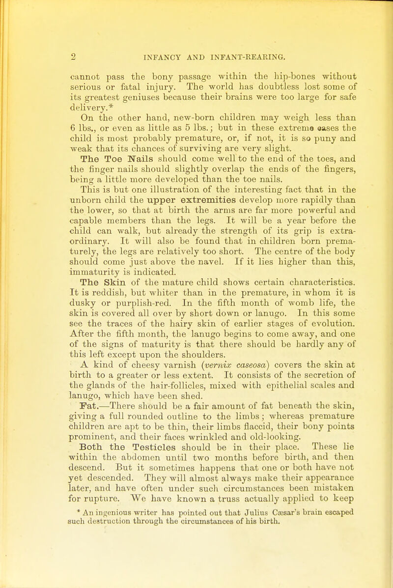cannot jjass the bony passage within the hip-bones without serious or fatal injury. The world has doubtless lost some of its greatest geniuses because their brains were too lai'cre for safe delivery.* On the other hand, new-born children may weigh less than 6 lbs., or even as little as 5 lbs.; but in these extrema oases the child is most probably premature, or, if not, it is so puny and weak that its chances of surviving are very slight. The Toe Nails should come well to the end of the toes, and the finger nails should slightly overlap the ends of the fingers, being a little more developed than the toe nails. This is but one illustration of the interesting fact that in the unborn child the upper extremities develop more rapidly than the lower, so that at birth the arms are far more powerful and capable members than the legs. It will be a year before the child can walk, but already the strength of its grip is extra- ordinary. It will also be found that in children born prema- turely, the legs are relatively too short. The centre of the body should come just above the navel. If it lies higher than this, immaturity is indicated. The Skin of the mature child shows certain characteristics. It is reddish, but whiter than in the premature, in whom it is dusky or purplish-red. In the fifth month of womb life, the skin is covered all over by short down or lanugo. In this some see the traces of the hairy skin of earlier stages of evolution. After the fifth month, the lanugo begins to come away, and one of the signs of maturity is that there should be hardly any of this left except upon the shoulders. A kind of cheesy varnish {vernix caseosa) covers the skin at birth to a greater or less extent. It consists of the secretion of the glands of the hair-follicles, mixed with epithelial scales and lanugo, which have been shed. Pat.—There should be a fair amount of fat beneath the skin, giving a full rounded outline to the limbs; whereas premature children are apt to be thin, their limbs flaccid, their bony points prominent, and their faces wrinkled and old-looking. Both the Testicles should be in their place. These lie within the abdomen until two months before birth, and then descend. But it sometimes happens that one or both have not yet descended. They will almost always make their appearance later, and have often under such circumstances been mistaken for rupture. We have known a truss actually applied to keep * An ingenious writer has pointed out that Julius Cesar's brain escaped such destruction through the circumstances of his birth.