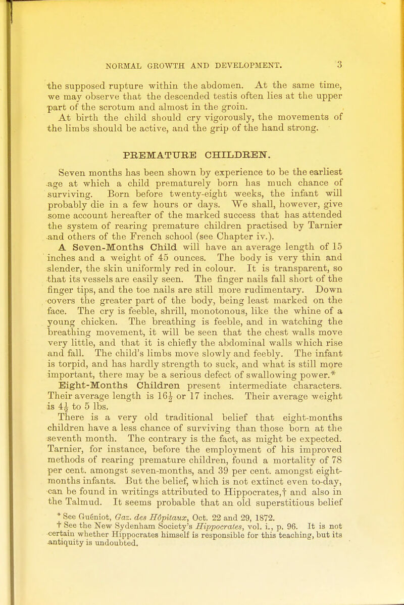 the supposed rupture within the abdomen. At the same time, we may observe that the descended testis often lies at the upper part of the scrotum and almost in the groin. At birth the child should cry vigorously, the movements of the limbs should be active, and the grip of the hand strong. PREMATURE CHILDREN. Seven months has been shown by experience to be the earliest age at which a child prematurely born has much chance of surviving. Born before twenty-eight weeks, the infant will probably die in a few hours or days. We shall, however, give some account hei'eafter of the marked success that has attended the system of rearing premature children practised by Tarnier and others of the French school (see Chapter iv.). A Seven-Months Child will have an average length of 15 inches and a weight of 45 ounces. The body is very thin and slender, the skin uniformly red in colour. It is transparent, so that its vessels are easily seen. The finger nails fall short of the finger tips, and the toe nails are still more rudimentary. Down covers the greater part of the body, being least marked on the face. The cry is feeble, shrill, monotonous, like the whine of a young chicken. The breathing is feeble, and in watching the breathing movement, it will be seen that the chest walls move very little, and that it is chiefly the abdominal walls which rise and fall. The child's limbs move slowly and feebly. The infant is torpid, and has hardly strength to suck, and what is still more important, there may be a serious defect of swallowing power.* Eight-Months Children present intermediate characters. Their average length is 16| or 17 inches. Their average weight is 41 to 5 lbs. There is a very old traditional belief that eight-months children have a less chance of surviving than those born at the seventh month. The contrary is the fact, as might be expected. Tarnier, for instance, before the employment of his improved methods of rearing premature children, found a mortality of 78 per cent, amongst seven-months, and 39 per cent, amongst eight- months infants. But the belief, which is not extinct even to-day, can be found in writings attributed to Hippocrates,! and also in the Talmud. It seems probable that an old superstitious belief * See Ougniot, Oaz. des Hdpitaux, Oct. 22 and 29, 1872. t See the New Sydenham Society's Hippocrates, vol. 1., p. 96. It is not certain whether Hippocrates himself is responsible for this teaching, but its antiquity is undoubted.