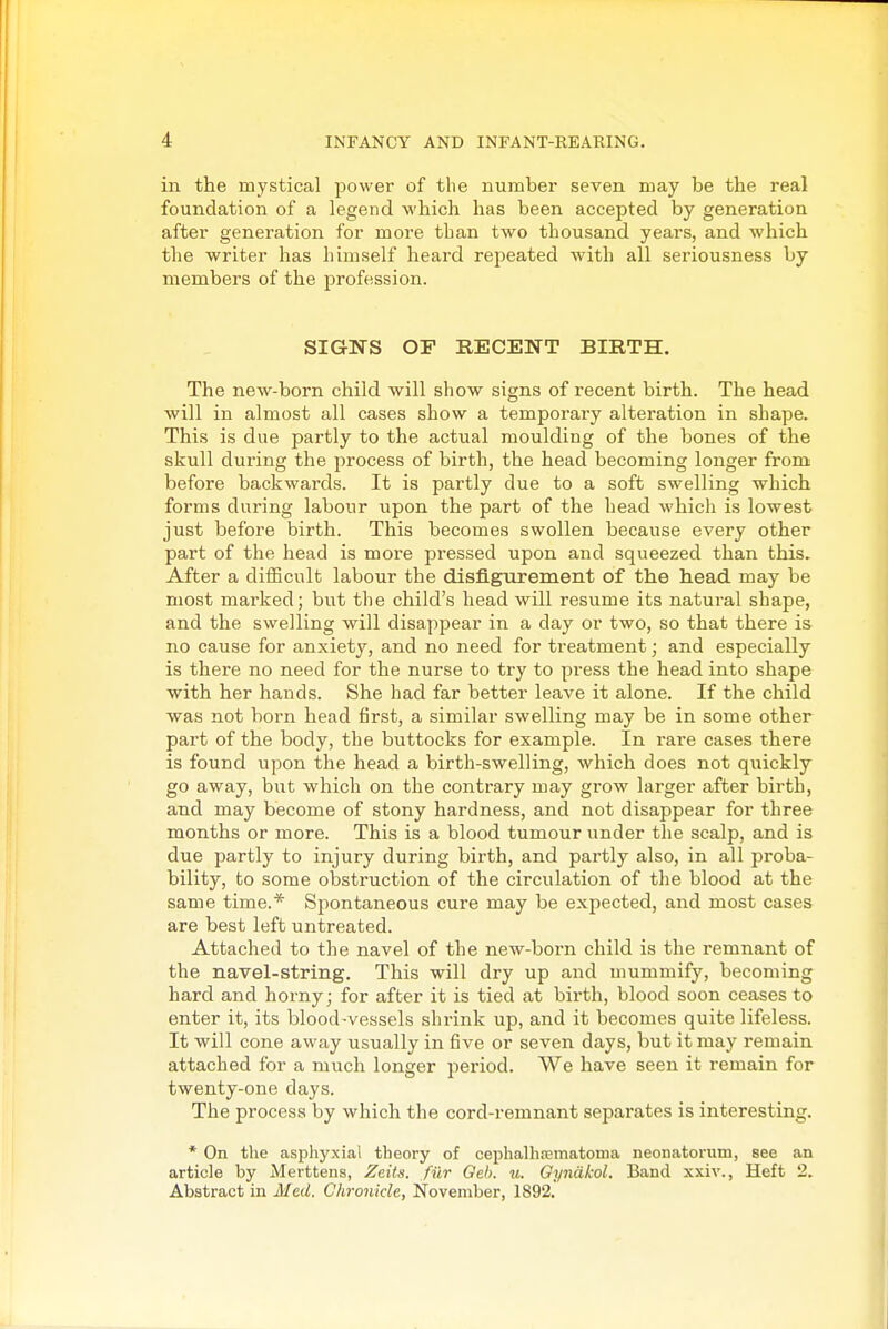 in the mystical power of tlie number seven may be the real foundation of a legend which has been accepted by generation after generation for more than two thousand years, and which the writer has himself heard repeated with all seriousness by members of the profession. SIGNS OF RECENT BIRTH. The new-born child will show signs of recent birth. The head will in almost all cases show a temporary alteration in shape. This is due partly to the actual moulding of the bones of the skull during the process of birth, the head becoming longer from before backwards. It is partly due to a soft swelling which forms during labour upon the part of the head which is lowest just before birth. This becomes swollen because every other part of the head is more pressed upon and squeezed than this. After a difficult labour the disfigurement of the head may be most marked; but the child's head will resume its natural shape, and the swelling will disappear in a day or two, so that there is no cause for anxiety, and no need for treatment; and especially is there no need for the nurse to try to press the head into shape with her hands. She had far better leave it alone. If the child was not born head first, a similar swelling may be in some other part of the body, the buttocks for example. In rai'e cases there is found upon the head a birth-swelling, which does not quickly go away, but which on the contrary may grow larger after birth, and may become of stony hardness, and not disappear for three months or more. This is a blood tumour under the scalp, and is due partly to injury during birth, and partly also, in all proba- bility, to some obstruction of the circulation of the blood at the same time.* Spontaneous cure may be expected, and most cases are best left untreated. Attached to the navel of the new-born child is the remnant of the navel-string. This will dry up and mummify, becoming hard and horny; for after it is tied at birth, blood soon ceases to enter it, its blood-vessels shrink up, and it becomes quite lifeless. It will cone away usually in five or seven days, but it may remain attached for a much longer jieriod. We have seen it remain for twenty-one days. The process by which the cord-remnant separates is interesting. * On the asphyxial theory of cephalhrematonia neonatorum, see an article by Merttens, Zeits. fiir Oeb. u. Oyndkol, Band xxiv., Heft 2. Abstract in Med. Chronicle, November, 1892,
