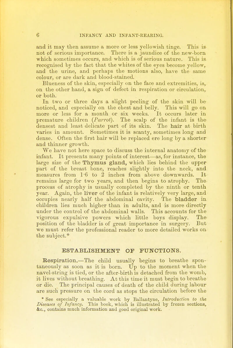 and it may then assume a more or less yellowish tinge. This is not of serious importance. There is a jaundice of the new-born which sometimes occurs, and which is of serious nature. This is. recognised by the fact that the whites of the eyes become yellow, and the urine, and perhaps the motions also, have the same colour, or are dark and blood-stained. Blueness of the skin, esjoecially on the face and extremities, is, on the other hand, a sign of defect in respiration or circulation, or both. In two or three days a slight peeling of the skin will b& noticed, and especially on the chest and belly. This will go on more or less for a month or six weeks. It occurs later in premature children {Parrot). The scalp of the infant is the densest and least delicate part of its skin. The hair at birth varies in amount. Sometimes it is scanty, sometimes long and dense. Often the first hair will be replaced ere long by a shorter and thinner growth. We have not here space to discuss the internal anatomy of the infant. It presents many points of interest—as, for instance, the large size of the Thymus gland, which lies behind the upper part of the breast bone, reaches slightly into the neck, and measures from 16 to 2 inches from above downwards. It remains large for two years, and then begins to atrophy. The process of atrophy is usually completed by the ninth or tenth year. Again, the liver of the infant is relatively very large, and occupies nearly half the abdominal cavity. The bladder in children lies much higher than in adults, and is more directly under the control of the abdominal walls. This accounts for the vigorous expulsive powers which little boys display. The position of the bladder is of great importance in surgery. But we must refer the professional reader to more detailed works on the subject.* ESTABLISHMENT OF FUNCTIONS. Respiration.—The child usually begins to breathe spon- taneously as soon as it is born. Up to tlie moment when the navel-string is tied, or the after-birth is detached fi*om the womb, it lives without breathing. At this time it must begin to breathe or die. The principal causes of death of the child during labour are such pressure on the cord as stops the circulation before the * See especially a valuable work by Ballantyne, Introduction to the Diseases of Infancy. This book, which is illustrated by frozen sections, &c., contains much information and good original work.