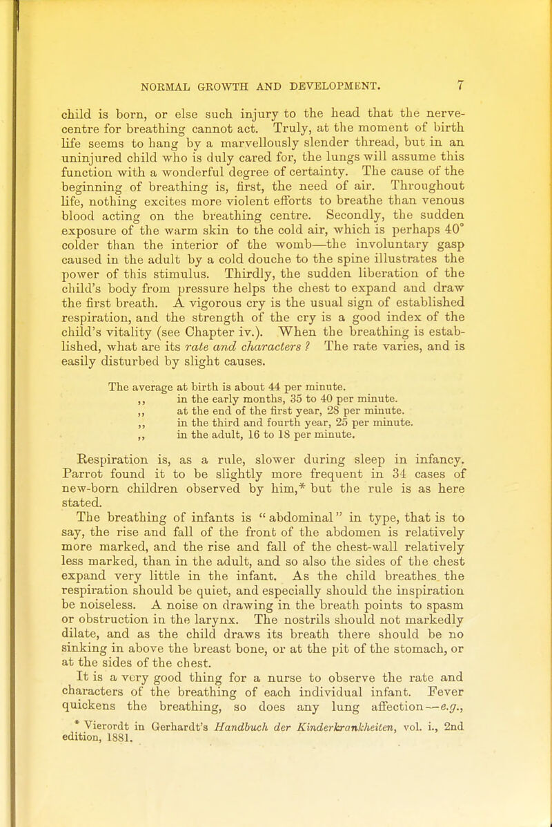 child is born, or else such injury to the head that the nerve- centre for breathing cannot act. Truly, at the moment of birth life seems to hang by a marvellously slender thread, but in an uninjured child who is duly cared for, the lungs will assume this function with a wonderful degree of certainty. The cause of the beginning of breathing is, first, the need of air. Throughout life, nothing excites more violent efforts to breathe than venous blood acting on the breathing centre. Secondly, the sudden exposure of the warm skin to the cold air, which is perhaps 40° colder than the interior of the womb—the involuntary gasp caused in the adult by a cold douche to the spine illustrates the power of this stimulus. Thirdly, the sudden liberation of the child's body from pressure helps the chest to expand and draw the first breath. A vigorous cry is the usual sign of established respiration, and the strength of the cry is a good index of the child's vitality (see Chapter iv.). When the breathing is estab- lished, what are its rate and characters ? The rate varies, and is easily disturbed by slight causes. The average at birth is about 44 per minute. ,, in the early months, 35 to 40 per minute. ,, at the end of the first year, 28 per minute. in the third and fourth year, 25 per minute. in the adult, 16 to IS per minute. Respiration is, as a rule, slower during sleep in infancy. Parrot found it to be slightly more frequent in 34 cases of new-born children observed by him,* but the rule is as here stated. The breathing of infants is  abdominal in type, that is to say, the rise and fall of the front of the abdomen is relatively more marked, and the rise and fall of the chest-wall relatively less marked, than in the adult, and so also the sides of the chest expand very little in the infant. As the child breathes the respiration should be quiet, and especially should the inspiration be noiseless. A noise on drawing in the breath points to spasm or obstruction in the larynx. The nostrils should not markedly dilate, and as the child draws its breath there should be no sinking in above the breast bone, or at the pit of the stomach, or at the sides of the chest. It is a very good thing for a nurse to observe the rate and characters of the breathing of each individual infant. Fever quickens the breathing, so does any lung affection—e.^., * Vierordt in Gerhardt's Handbuch der Kinderkrankheiten, vol. i., 2nd edition, 1881.