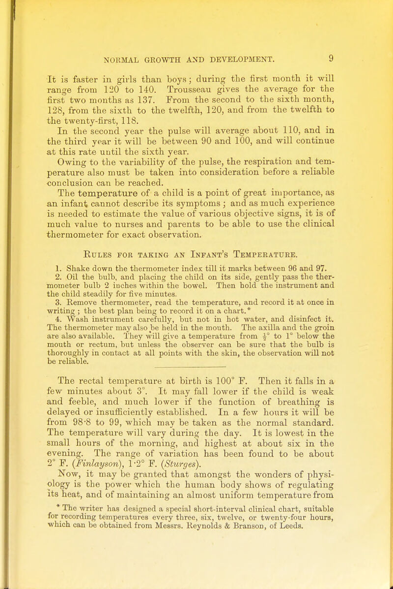 It is faster in girls than boys; during the first month it will range from 120 to 140. Trousseau gives the average for the fii-st two months as 137. From the second to the sixth month, 128, from the sixth to the twelfth, 120, and from the twelfth to the twenty-hrst, 118. In the second year the pulse will average about 110, and in the third year it will be between 90 and 100, and will continue at this rate until the sixth year. Owing to the variability of the pulse, the respiration and tem- perature also must be taken into consideration before a reliable conclusion can be reached. The temperature of a child is a point of great importance, as an infant cannot describe its symptoms ; and as much experience is needed to estimate the value of various objective signs, it is of much value to nurses and parents to be able to use the clinical thermometer for exact observation. Rules for taking an Infant's Temperature. 1. Shake down the thermometer index till it marks between 96 and 97. 2. Oil the bulb, and placing the child on its side, gently pass the ther- mometer bulb 2 inches within the bowel. Then hold the instrument and the child steadily for five minutes. 3. Remove thermometer, read the temperature, and record it at once in writing ; the best plan being to record it on a chart.* 4. Wash instrument carefully, but not in hot water, and disinfect it. The thermometer may also be held in the mouth. The axilla and the groin are also available. They will give a temperature from ^° to 1° below the mouth or rectum, but unless the observer can be sure that the bulb is thoroughly in contact at all points with the skin, the observation will not be reliable. The rectal temperature at birth is 100° F. Then it falls in a few minutes about 3°. It may fall lower if the child is weak and feeble, and much lower if the function of breathing is delayed or insufficiently established. In a few hours it will be from 98-8 to 99, which may be taken as the normal standard. The temperature will vary during the day. It is lowest in the small hours of the morning, and highest at about six in the evening. The range of variation has been found to be about 2° F. {Finlayson), 1-2° F. (Sturges). Now, it may be granted that amongst the wonders of physi- ology is the power which the human body shows of regulating its heat, and of maintaining an almost uniform temperature from * The writer has designed a special short-interval clinical chart, suitable for recording temperatures every three, six, twelve, or twenty-four hours, which can be obtained from Messrs. Reynolds & Branson, of Leeds.