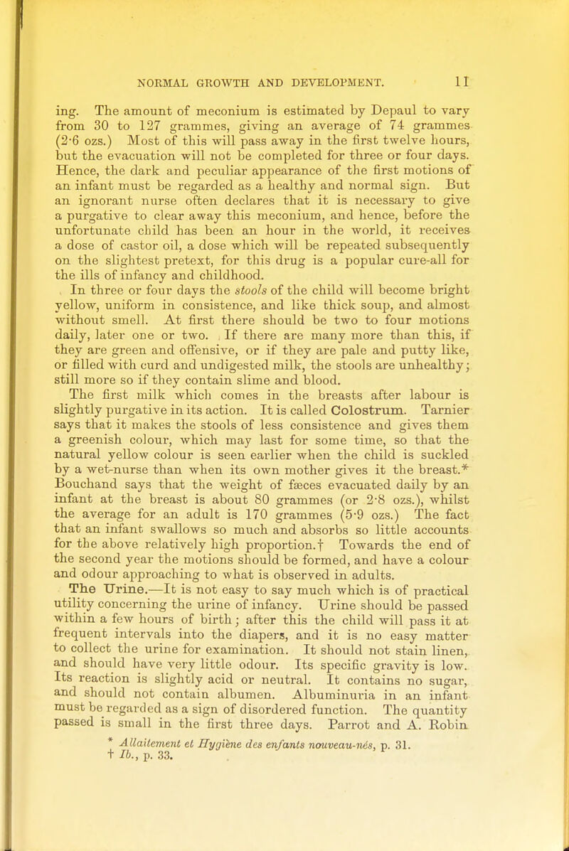 ing. The amount of meconium is estimated by Depaul to vary from 30 to 127 grammes, giving an average of 74 grammes (2-6 ozs.) Most of this will pass away in the first twelve hours, but the evacuation will not be completed for three or four days. Hence, the dark and peculiar appearance of the first motions of an infant must be regarded as a healthy and normal sign. But an ignorant nurse often declares that it is necessary to give a purgative to clear away this meconium, and hence, before the unfortunate child has been an hour in the world, it receives a dose of castor oil, a dose which will be repeated subsequently on the slightest pretext, for this drug is a popular cure-all for the ills of infancy and childhood. In three or four days the stools of the child will become bright yellow, uniform in consistence, and like thick soup, and almost without smell. At first there should be two to four motions daily, later one or two. , If there are many more than this, if they are green and oflfensive, or if they are pale and putty like, or filled with curd and undigested milk, the stools are unhealthy; still more so if they contain slime and blood. The first milk which comes in the breasts after labour is slightly purgative in its action. It is called Colostrum. Tarnier says that it makes the stools of less consistence and gives them a greenish colour, which may last for some time, so that the natural yellow colour is seen earlier when the child is suckled by a wet-nurse than when its own mother gives it the breast.* Bouchand says that the weight of fffices evacuated daily by an infant at the breast is about 80 grammes (or 2'8 ozs.), whilst the average for an adult is 170 grammes (5-9 ozs.) The fact that an infant swallows so much and absorbs so little accounts for the above relatively high proportion.f Towards the end of the second year the motions should be formed, and have a colour and odour approaching to what is observed in adults. The Urine.—It is not easy to say much which is of practical utility concerning the urine of infancy. Urine should be passed within a few hours of birth; after this the child will pass it at frequent intervals into the diapers, and it is no easy matter to collect the urine for examination. It should not stain linen, and should have very little odour. Its specific gravity is low. Its reaction is slightly acid or neutral. It contains no sugar, and should not contain albumen. Albuminuria in an infant must be regarded as a sign of disordered function. The quantity passed is small in the first three days. Parrot and A. Robin * AllaUement el Hygiene des en/ants nouveau-nds, p. 31. + lb., p. 33. . ^