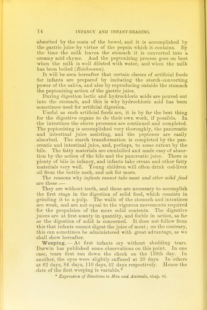 absorbed by the coats of the bowel, and it is accomplished by the gastric juice by virtue of the pepsin which it contains. By the time the milk leaves the stomach it is converted into a creamy acid chyme. And the peptonising process goes on best when the milk is well diluted with water, and when the milk has been boiled (Eeichmann). It will be seen hereafter that certain classes of artificial foods for infants are prepared by imitating the starch-converting power of the saliva, and also by reproducing outside the stomach the peptonising action of the gastric juice. During digestion lactic and hydrochloric acids are poured out into the stomach, and this is why hydrochloric acid has been sometimes used for artificial digestion. Useful as such artificial foods are, it is by far the best thing for the digestive organs to do their own work, if possible. In the intestines the above processes are continued and completed. The peptonising is accomplished very thoroughly, the pancreatic and intestinal juice assisting, and the peptones are easily absorbed. The starch transformation is completed by the pan- creatic and intestinal juice, and, perhaps, to some extent by the bile. The fatty materials are emulsified and made easy of absor- tion by the action of the bile and the pancreatic juice. There is plenty of bile in infancy, and infants take cream and other fatty materials very well. Young children will often drink cod-liver oil from the bottle neck, and ask for more. The reasons why infants cannot take meat and other solid food are these :— They are without teeth, and these are necessary to accomplish the first stage in the digestion of solid food, which consists in grinding it to a pulp. The walls of the stomach and intestines are weak, and are not equal to the vigorous movements required for the propulsion of the more solid contents. The digestive juices are at first scanty in quantity, and feeble in action, as far as the digestion of solid is concerned. It does not follow from this that infants cannot digest the juice of meat; on the contrary, this can sometimes be administered with great advantage, as we shall show hereafter. Weeping. — At first infants cry without shedding tears. Darwin has published some observations on this point. In one case, tears first ran down the cheek on the 139th day. In another, the eyes were slightly sufi'used at 20 days. In others at 62 days, 84 days, 110 days, 42 days respectively. Hence the date of the first weeping is variable.* * Expression of Emotions in Men and Animals, chap. vi.