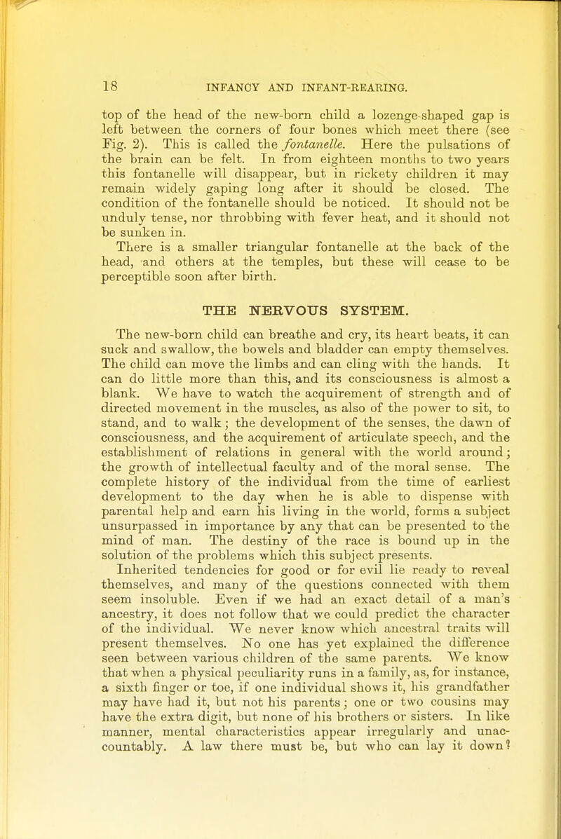 top of the head of the new-born, child a lozenge shaped gap is left between the corners of four bones which meet there (see Fig. 2). This is called the fontanelle. Here the pulsations of the brain can be felt. In from eighteen months to two years this fontanelle will disappear, but in rickety children it may remain widely gaping long after it should be closed. Tbe condition of the fontanelle should be noticed. It should not be unduly tense, nor throbbing with fever heat, and it should not be sunken in. There is a smaller triangular fontanelle at the back of the bead, and others at the temples, but these will cease to be perceptible soon after birth. THE NERVOUS SYSTEM. The new-born child can breathe and cry, its heart beats, it can suck and swallow, the bowels and bladder can empty themselves. The child can move the limbs and can cling with the hands. It can do little more than this, and its consciousness is almost a blank. We have to watch the acquirement of strength and of directed movement in the muscles, as also of the power to sit, to stand, and to walk; the development of the senses, the dawn of consciousness, and the acquirement of articulate speech, and the establishment of relations in general with the world around; the growth of intellectual faculty and of the moral sense. The complete history of the individual from the time of earliest development to the day when he is able to dispense with parental help and earn his living in the world, forms a subject unsurpassed in importance by any that can be presented to the mind of man. The destiny of the race is bound up in the solution of the problems which this subject presents. Inherited tendencies for good or for evil lie ready to reveal themselves, and many of the questions connected with them seem insoluble. Even if we had an exact detail of a man's ancestry, it does not follow that we could predict the character of the individual. We never know which ancestral traits will present themselves. No one has yet explained the diflerence seen between various children of the same parents. We know that when a physical peculiai'ity runs in a family, as, for instance, a sixth finger or toe, if one individual shows it, his grandfather may have had it, but not his parents; one or two cousins may have the extra digit, but none of his brothers or sisters. In like manner, mental characteristics appear irregularly and unac- countably. A law there must be, but who can lay it down?