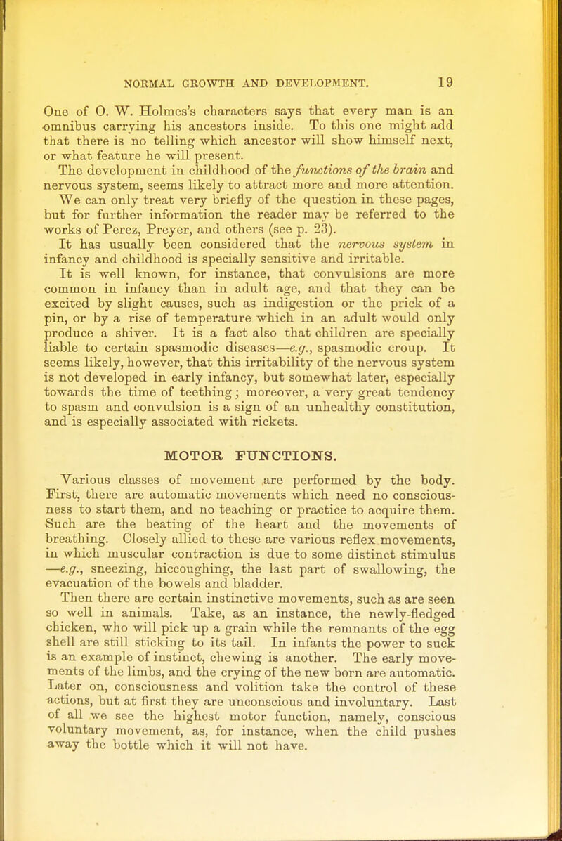 One of O. W. Holmes's characters says that every man is an omnibus carrying his ancestors inside. To this one might add that there is no telling which ancestor will show himself next, or what feature he will present. The development in childhood of the functions of the brain and nervous system, seems likely to attract more and more attention. We can only treat very briefly of the question in these pages, but for further information the reader may be referred to the works of Perez, Preyer, and others (see p. 23). It has usually been considered that the nervous system in infancy and childhood is specially sensitive and irritable. It is well known, for instance, that convulsions are more common in infancy than in adult age, and that they can be excited by slight causes, such as indigestion or the prick of a pin, or by a rise of temperature which in an adult would only produce a shiver. It is a fact also that children are specially liable to certain spasmodic diseases—e.g., spasmodic croup. It seems likely, however, that this irritability of the nervous system is not developed in early infancy, but somewhat later, especially towards the time of teething; moreover, a very great tendency to spasm and convulsion is a sign of an unhealthy constitution, and is especially associated with rickets. MOTOR FUNCTIONS. Various classes of movement are performed by the body. First, there are automatic movements which need no conscious- ness to start them, and no teaching or practice to acquire them. Such are the beating of the heart and the movements of breathing. Closely allied to these are various reflex movements, in which muscular contraction is due to some distinct stimulus —e.g., sneezing, hiccoughing, the last part of swallowing, the evacuation of the bowels and bladder. Then there are certain instinctive movements, such as are seen so well in animals. Take, as an instance, the newly-fledged chicken, who will pick up a grain while the remnants of the egg shell are still sticking to its tail. In infants the power to suck is an example of instinct, chewing is another. The early move- ments of the limbs, and the crying of the new born are automatic. Later on, consciousness and volition take the control of these actions, but at first they are unconscious and involuntary. Last of all we see the highest motor function, namely, conscious voluntary movement, as, for instance, when the child pushes away the bottle which it will not have.