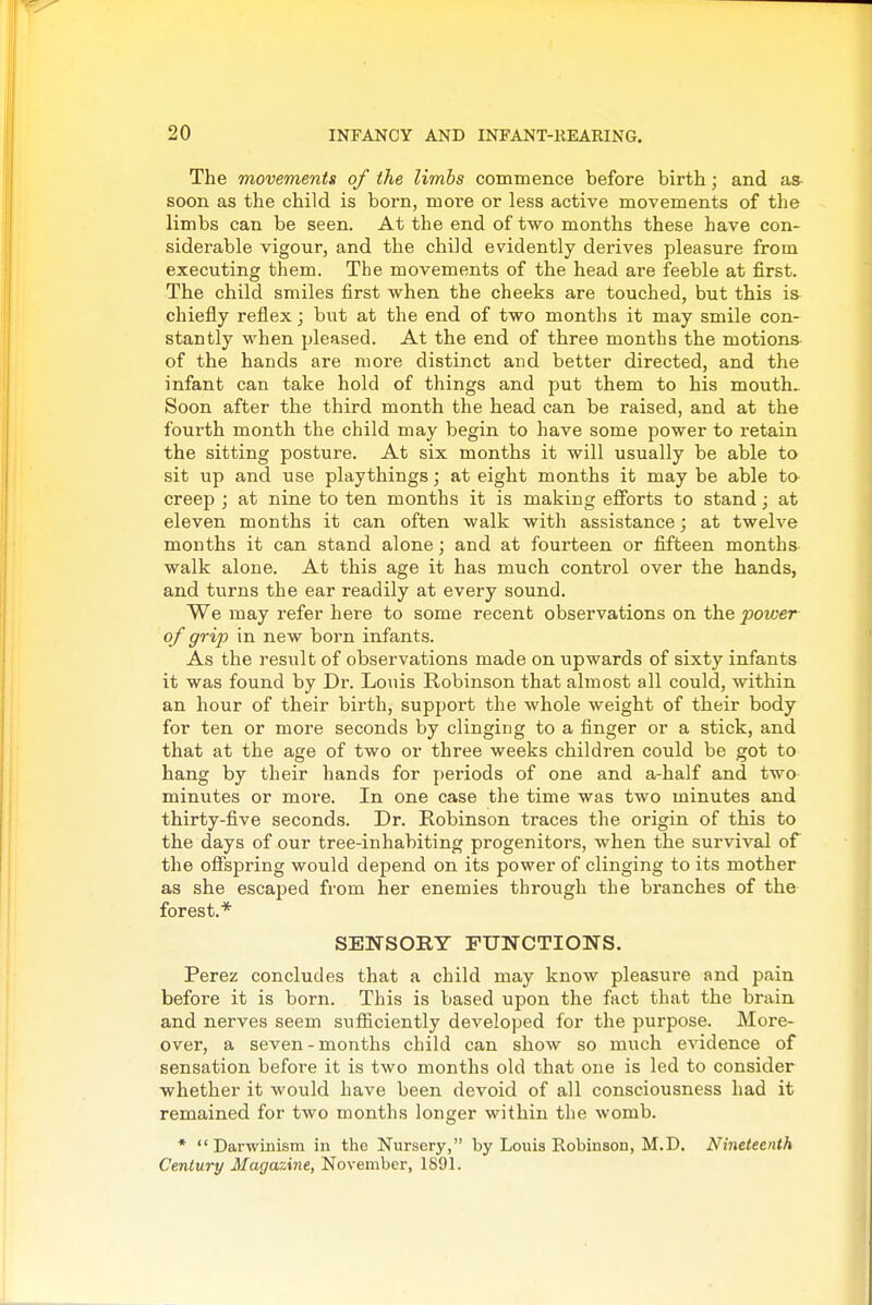 The movements of the limbs commence before birth; and as- soon as the child is born, more or less active movements of the limbs can be seen. At the end of two months these have con- siderable vigour, and the child evidently derives pleasure from executing them. The movements of the head are feeble at first. The child smiles first when the cheeks are touched, but this is chiefly reflex; but at the end of two months it may smile con- stantly when pleased. At the end of three months the motions of the hands are more distinct and better directed, and the infant can take hold of things and put them to his mouth. Soon after the third month the head can be raised, and at the fourth month the child may begin to have some power to retain the sitting posture. At six months it will usually be able to sit up and use playthings; at eight months it may be able ta creep ; at nine to ten months it is making efforts to stand; at eleven months it can often walk with assistance; at twelve months it can stand alone; and at fourteen or fifteen months walk alone. At this age it has much control over the hands, and turns the ear readily at every sound. We may refer here to some recent observations on the power of grip in new born infants. As the resvilt of observations made on upwards of sixty infants it was found by Dr. Louis Robinson that almost all could, within an hour of their birth, support the whole weight of their body for ten or more seconds by clinging to a finger or a stick, and that at the age of two or three weeks children could be got to hang by their hands for periods of one and a-half and two minutes or more. In one case the time was two minutes and thirty-five seconds. Dr. Kobinson traces the origin of this to the days of our tree-inhabiting progenitors, when the survival of the offspring would depend on its power of clinging to its mother as she escaped from her enemies through the branches of the forest.* SENSORY FUNCTIONS. Perez concludes that a child may know pleasure and pain before it is born. This is based upon the fact that the brain and nerves seem sufficiently developed for the purpose. More- over, a seven-months child can show so much evidence of sensation before it is two months old that one is led to consider whether it would have been devoid of all consciousness had it remained for two months longer within the womb. * Darwinism in the Nursery, by Louis Robinson, M.D. Nineteenth Century Magazine, November, 1S91.