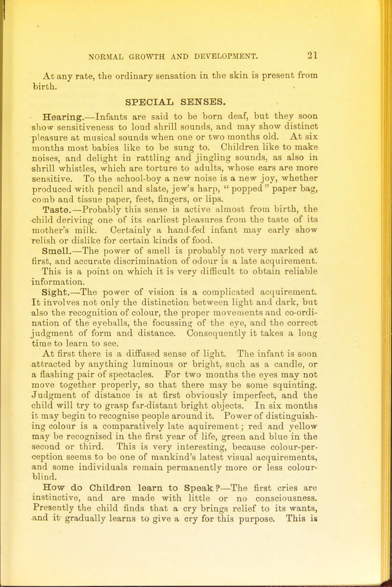 At any rate, the ordinary sensation in the skin is present from birth. SPECIAL SENSES. Hearing.—Infants are said to be born deaf, but they soon sliow sensitiveness to loud shrill sounds, and may show distinct pleasure at musical sounds when one or two months old. At six months most babies like to be sung to. Children like to make noises, and delight in rattling and jingling sounds, as also in shrill whistles, which are torture to adults, whose ears are more sensitive. To the school-boy a new noise is a new joy, whether produced with pencil and slate, jew's harp,  popped paper bag, comb and tissue paper, feet, fingers, or lips. Taste.—Probably this sense is active almost from birth, the ■child deriving one of its earliest pleasures from the taste of its mother's milk. Certainly a hand-fed infant may early show relish or dislike for certain kinds of food. Smell.—The power of smell is probably not very marked at first, and accurate discrimination of odour is a late acquirement. This is a point on which it is very difficult to obtain reliable information. Sight.—The power of vision is a complicated acquirement. It involves not only the distinction between light and dark, but also the recognition of colour, the proper movements and co-ordi- nation of the eyeballs, the focussing of the eye, and the correct judgment of form and distance. Consequently it takes a long time to learn to see. At first there is a diffused sense of light. The infant is soon attracted by anything luminous or bright, such as a candle, or a flashing pair of spectacles. For two months the eyes may not move together properly, so that there may be some squinting. Judgment of distance is at first obviously imperfect, and the child will try to grasp far-distant bright objects. In six months it may begin to recognise people around it. Power of distinguish- ing colour is a comparatively late aquirement; red and yellow may be recognised in the first year of life, green and blue in the second or third. This is very interesting, because colour-per- ception seems to be one of mankind's latest visual acquirements, and some individuals remain permanently more or less colour- blind. How do Children learn to Speak?—The first cries are instinctive, and are made with little or no consciousness. Presently the child finds that a cry brings relief to its wants, and it gradually learns to give a cry for this purpose. This is