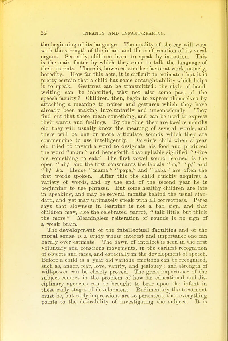 the beginning of its language. The quality of the cry will vary with the strength of the infant and the conformation of its vocal organs. Secondly, children learn to speak by imitation. This is the main factor by which they come to talk the language of their parents. There is, however, another factor at work, namely, heredity. How far this acts, it is difficult to estimate; but it is pretty certain that a child has some untaught ability which helps it to speak. Gestures can be transmitted; the style of hand- writing can be inherited, why not also some part of the speech-faculty? Children, then, begin to express themselves by attaching a meaning to noises and gestures which they have already been making involuntarily and unconsciously. They find out that these mean something, and can be used to express their wants and feelings. By the time they are twelve months old they will usually know the meaning of several words, and there will be one or more articulate sounds which they are commencing to use intelligently. Darwin's child when a year old tried to invent a word to designate his food and produced the word  mum, and henceforth that syllable signified  Give me something to eat. The first vowel sound learned is the open  ah, and the first consonants the labials  m,  p, and  b, &c. Hence  mama,  papa, and  baba  are often the first words spoken. After this the child quickly acquires a variety of words, and by the end of the second year he is beginning to use phrases. But some healthy children are late in speaking, and may be several months behind the usual stan- dard, and yet may ultimately speak with all correctness. Perez says that slowness in learning is not a bad sign, and that children may, like the celebrated parrot,  talk little, but think the more. Meaningless reiteration of sounds is no sign of a weak brain. The development of the intellectual faculties and of the moral sense is a study whose interest and importance one can hardly over estimate. The dawn of intellect is seen in the first voluntary and conscious movements, in the earliest recognition of objects and faces, and especially in the development of speech. Before a child is a year old various emotions can be recognised, such as, anger, fear, love, vanity, and jealousy; and strength of will-power can be clearly proved. The great importance of the subject centres in the problem of how far educational and dis- ciplinary agencies can be brought to bear upon the infant in these early stages of development. Rudimentary tlie treatment must be, but early impressions ai'e so persistent, that everything points to the desirability of investigating the subject. It is