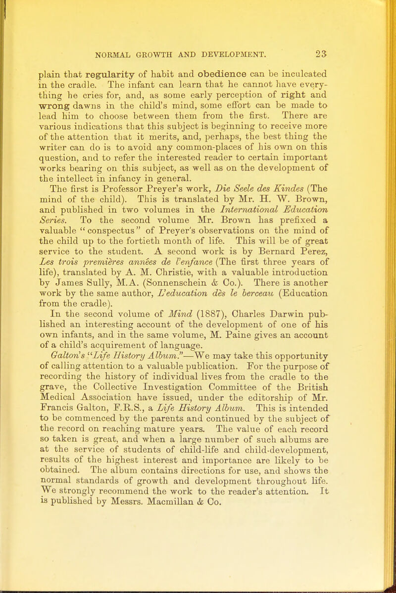 plain that regularity of habit and obedience can be inculcated in the cradle. The infant can learn that he cannot have every- thing he cries for, and, as some early perception of right and wrong dawns in the child's mind, some effort can be made to lead him to choose between them from the first. There are various indications that this subject is beginning to receive more of the attention that it merits, and, perhaps, the best thing the writer can do is to avoid any common-places of his own on this question, and to refer the interested reader to certain important works bearing on this subject, as well as on the development of the intellect in infancy in general. The first is Professor Preyer's work, Die Seele des Kindes (The mind of the child). This is translated by Mr. H. W. Brown, and published in two volumes in the International Education Series. To the second volume Mr. Brown has prefixed a valuable  conspectus of Preyer's observations on the mind of the child up to the fortieth month of life. This will be of great service to the student. A second work is by Bernard Perez, Les trois premieres annees de Venfance (The first three years of life), translated by A. M. Christie, with a valuable introduction by James Sully, M.A. (Sonnenschein & Co.). There is another work by the same author, L'education des le berceau (Education from the cradle). In the second volume of Mind (1887), Charles Darwin pub- lished an interesting account of the development of one of his own infants, and in the same volume, M. Paine gives an account of a child's acquirement of language. Galton's Life History/ Album.—We may take this opportunity of calling attention to a valuable publication. For the purpose of recording the history of individual lives from the cradle to the grave, the Collective Investigation Committee of the British Medical Association have issued, under the editorship of Mr. Francis Galton, F.R.S., a Life History Album. This is intended to be commenced by the parents and continued by the subject of the record on reaching mature years. The value of each record so taken is great, and when a large number of such albums are at the service of students of child-life and child-development, results of the highest interest and importance are likely to be obtained. The album contains directions for use, and shows the normal standards of growth and development throughout life. We strongly recommend the work to the reader's attention. It is published by Messrs. Macmillan & Co.
