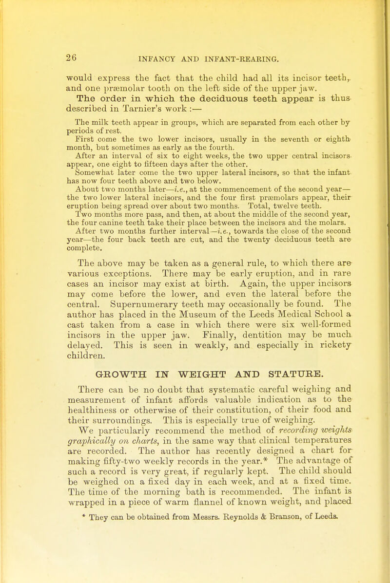 would express the fact that the child had all its incisor teeth,, and one prsemolar tooth on the left side of the upper jaw. The order in which the deciduous teeth appear is thus^ described in Tarnier's work :•— The milk teeth appear in groups, which are separated from each other by periods of rest. First come the two lower incisors, usually in the seventh or eightb month, but sometimes as early as the fourth. After an interval of six to eight weeks, the two upper central incisors- appear, one eight to fifteen days after the other. Somewhat later come the two upper lateral incisors, so that the infant has now four teeth above and two below. About two months later—i.e., at the commencement of the second year— the two lower lateral incisors, and the four first praBmolars appear, their eruption being spread over about two months. Total, twelve teeth. Two months more pass, and then, at about the middle of the second year, the four canine teeth take their place between the incisors and the molars. After two months further interval—i.e., towards the close of the second year—the four back teeth are cut, and the twenty deciduous teeth are complete. The above may be taken as a general rule, to which there are- various exceptions. There may be early eruption, and in rare cases an incisor may exist at birth. Again, the upper incisors may come before the lower, and even the lateral before the central. Supernumerary teeth may occasionally be found. The author has placed in the Museum of the Leeds Medical School a cast taken from a case in which there were six well-formed incisors in the upper jaw. Finally, dentition may be much delayed. This is seen in weakly, and especially in rickety children. GROWTH IN WEIGHT AND STATURE. There can be no doubt that systematic careful weighing and measurement of infant affords valuable indication as to the- healthiness or otherwise of their constitution, of their food and their surroundings. This is especially true of weighing. We particularly recommend the method of recording weights graphically on charts, in the same way that clinical temperatures are recorded. The author has recently designed a chart for making fifty-two weekly records in the year.* The advantage of such a record is very great, if regularly kept. The child should be weighed on a fixed day in each week, and at a fixed time. The time of the morning bath is recommended. The infant is wrapped in a piece of warm flannel of known weight, and placed * They can be obtained from Messrs. Reynolds & Branson, of Leeds.