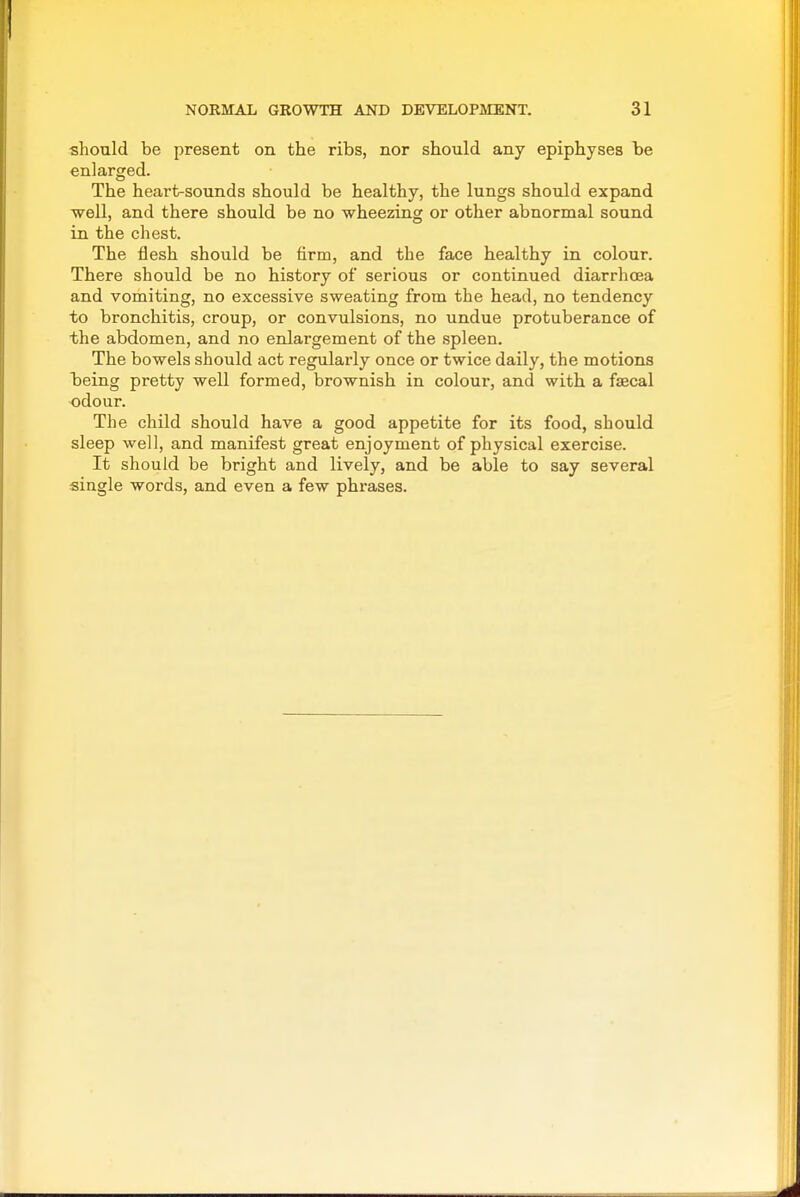 should be present on the ribs, nor should any epiphyses be enlarged. The heart-sounds should be healthy, the lungs should expand well, and there should be no wheezing or other abnormal sound in the chest. The flesh should be firm, and the face healthy in colour. There should be no history of serious or continued diarrhoea and vomiting, no excessive sweating from the head, no tendency to bronchitis, croup, or convulsions, no undue protuberance of the abdomen, and no enlargement of the spleen. The bowels should act regularly once or twice daily, the motions being pretty well formed, brownish in colour, and with a faecal odour. The child should have a good appetite for its food, should sleep well, and manifest great enjoyment of physical exercise. It should be bright and lively, and be able to say several single words, and even a few phrases.