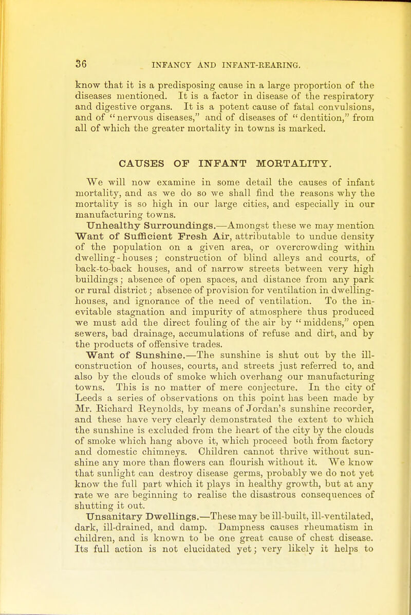 know that it is a predisposing cause in a large proportion of the diseases mentioned. It is a factor in disease of the respiratory and digestive organs. It is a potent cause of fatal convulsions, and of  nervous diseases, and of diseases of  dentition, from all of which the greater mortality in towns is marked. CAUSES OP INFANT MORTALITY. We will now examine in some detail the causes of infant mortality, and as we do so we shall find the reasons why the mortality is so high in our large cities, and especially in our manufacturing towns. Unhealthy Surroundings.—Amongst these we may mention Want of Sufficient Fresh Air, attributable to undue density of the population on a given area, or overcrowding within dwelling-houses; construction of blind alleys and courts, of back-to-back houses, and of narrow streets between very high buildings ; absence of open spaces, and distance from any park or rural district; absence of provision for ventilation in dwelling- houses, and ignorance of the need of ventilation. To the in- evitable stagnation and impurity of atmosphere thus produced we must add the direct fouling of the air by  middens, open sewers, bad drainage, accumulations of refuse and dirt, and by the products of ofi'ensive trades. Want of Sunshine.—The sunshine is shut out by the ill- construction of houses, courts, and streets just referred to, and also by the clouds of smoke which overhang our manufacturing towns. This is no matter of mere conjecture. In the city of Leeds a series of observations on this point has been made by Mr. Richard Reynolds, by means of Jordan's sunshine recorder, and these have very clearly demonstrated the extent to which the sunshine is excluded from the heart of the city by the clouds of smoke which hang above it, which proceed both from factory and domestic chimneys. Children cannot thrive without sun- shine any more than flowers can flourish without it. We know that sunlight can destroy disease germs, probably we do not yet know the full part which it plays in healthy growth, but at any rate we are beginning to realise the disastrous consequences of shutting it out. Unsanitary Dwellings.—These may be ill-built, ill-ventilated, dark, ill-drained, and damp. Dampness causes rheumatism in children, and is known to be one great cause of chest disease. Its full action is not elucidated yet; very likely it helps to