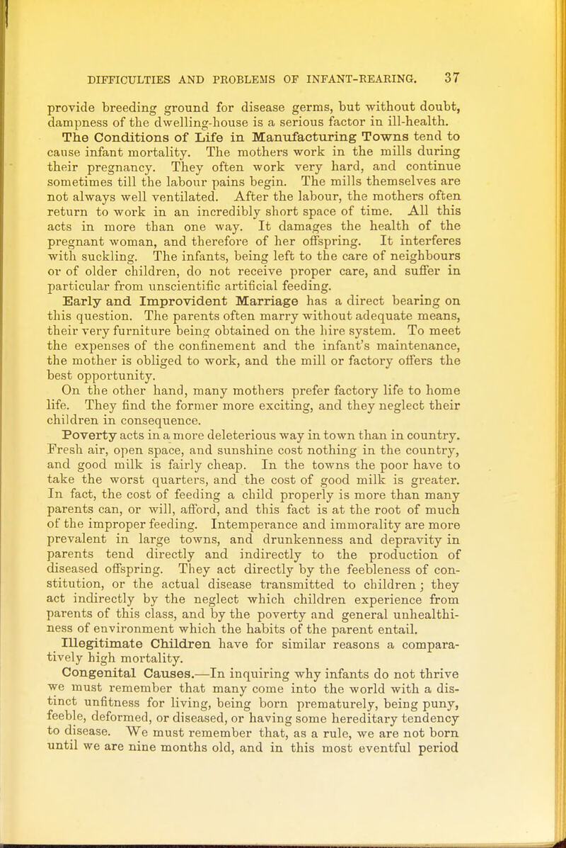 provide breeding ground for disease germs, but without doubt, dampness of the dwelling-house is a serious factor in ill-health. The Conditions of Life in Manufacturing Towns tend to cause infant mortality. The mothers work in the mills during their pregnancy. They often work very hard, and continue sometimes till the labour pains begin. The mills themselves are not always well ventilated. After the labour, the mothers often return to work in an incredibly short space of time. All this acts in more than one way. It damages the health of the pregnant woman, and therefore of her offspring. It interferes with suckling. The infants, being left to the care of neighbours or of older children, do not receive proper care, and suffer in particular from unscientific artificial feeding. Early and Improvident Marriage has a direct bearing on this question. The parents often marry without adequate means, their very furniture being obtained on the hire system. To meet the expenses of the confinement and the infant's maintenance, the mother is obliged to work, and the mill or factory offers the best opportunity. On the other hand, many mothers prefer factory life to home life. They find the former more exciting, and they neglect their children in consequence. Poverty acts in a more deleterious way in town than in country. Fresh air, open space, and sunshine cost nothing in the country, and good milk is fairly cheap. In the towns the poor have to take the worst quarters, and the cost of good milk is greater. In fact, the cost of feeding a child properly is more than many parents can, or will, afford, and this fact is at the root of much of the improper feeding. Intempei-ance and immorality are more prevalent in large towns, and drunkenness and depravity in parents tend directly and indirectly to the production of diseased offspring. They act directly by the feebleness of con- stitution, or the actual disease transmitted to children; they act indirectly by the neglect which children experience from parents of this class, and by the poverty and general unhealthi- ness of environment which the habits of the parent entail. Illegitimate Children have for similar reasons a compara- tively high mortality. Congenital Causes.—In inquiring why infants do not thrive we must remember that many come into the world with a dis- tinct unfitness for living, being born pi-ematurely, being puny, feeble, deformed, or diseased, or having some hereditary tendency to disease. We must remember that, as a rule, we are not born until we are nine months old, and in this most eventful period