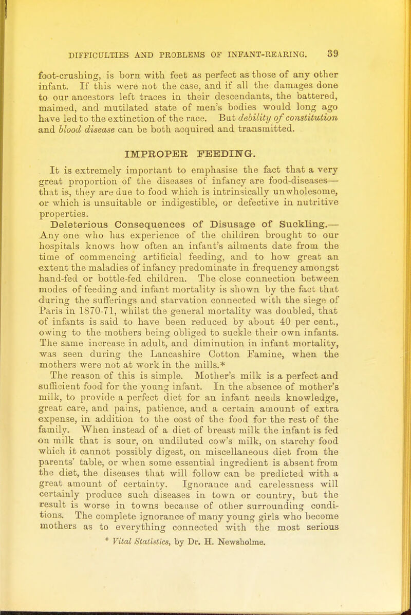 foot-crushing, is born with feet as perfect as those of any other infcint. If this were not the case, and if all the damages done to our ancestors left traces in their descendants, the battered, maimed, and mutilated state of men's bodies would long ago have led to the extinction of the race. But debility of constitution and blood disease can be both acquired and transmitted. IMPROPER FEEDIITG-. It is extremely important to emphasise the fact that a very great proportion of the diseases of infancy are food-diseases— that is, they are due to food which is intrinsically unwholesome, or which is unsuitable or indigestible, or defective in nutritive properties. Deleterious Consequences of Disusage of SuckUng.— Any one who has experience of the children brought to our hospitals knows how often an infant's ailments date from the time of commencing artificial feeding, and to how great an extent the maladies of infancy predominate in frequency amongst hand-fed or bottle-fed children. The close connection between modes of feeding and infant mortality is shown by the fact that during the sufferings and starvation connected with the siege of Paris in 1870-71, whilst the general mortality was doubled, that of infants is said to have been reduced by about 40 per cent., owing; to the mothers beins: obliged to suckle their own infants. The same increase in adult, and diminution in infant mortality, was seen during the Lancashire Cotton Famine, when the mothers were not at work in the mills.* The reason of this is simple. Mother's milk is a perfect and sufficient food for the young infant. In the absence of mother's milk, to provide a perfect diet for an infant needs knowledge, great care, and pains, patience, and a certain amount of extra expense, in addition to the cost of the food for the rest of the family. When instead of a diet of breast milk the infant is fed on milk that is sour, on undiluted cow's milk, on starchy food which it cannot possibly digest, on miscellaneous diet from the parents' table, or when some essential ingredient is absent from the diet, the diseases that will follow can be predicted with a great amount of certainty. Ignorance and carelessness will certainly produce such diseases in town or country, but the result is worse in towns because of other surrounding condi- tions. The complete ignorance of many young girls who become mothers as to everything connected with the most serious * Vital Statistics, by Dr. H. Newsliolme.
