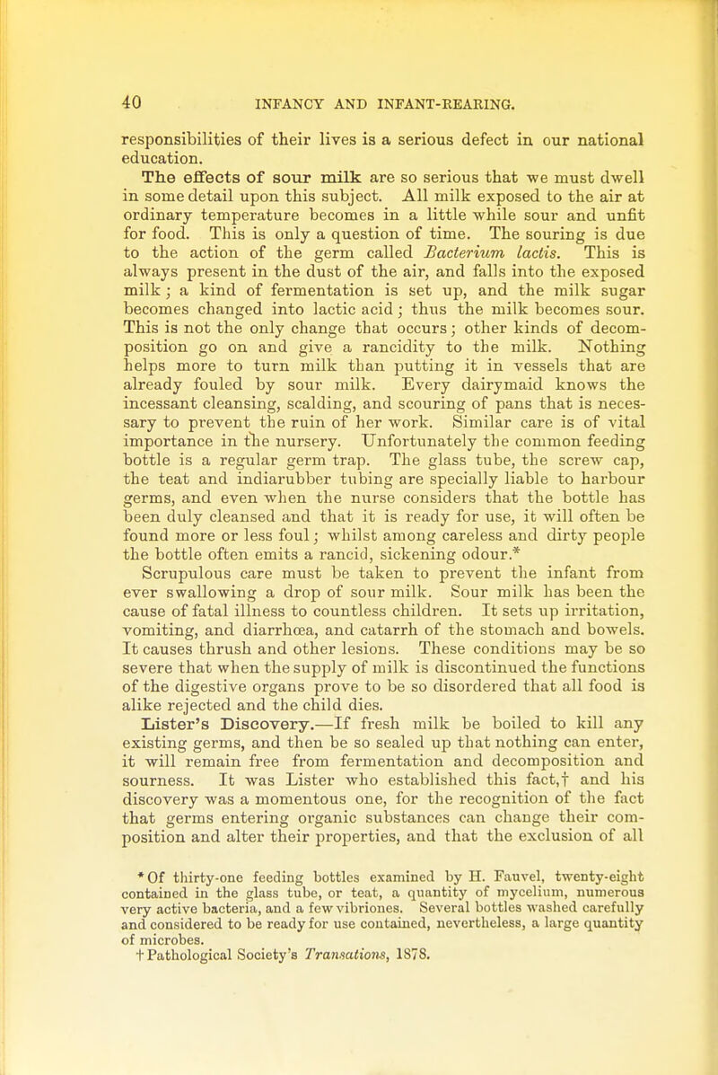 responsibilities of their lives is a serious defect in our national education. The effects of sour milk are so serious that -we must dwell in some detail upon this subject. All milk exposed to the air at ordinary temperature becomes in a little while sour and unfit for food. This is only a question of time. The souring is due to the action of the germ called bacterium lactis. This is always present in the dust of the air, and falls into the exposed milk; a kind of fermentation is set up, and the milk sugar becomes changed into lactic acid; thus the milk becomes sour. This is not the only change that occurs; other kinds of decom- position go on and give a rancidity to the milk. Nothing helps more to turn milk than putting it in vessels that are already fouled by sour milk. Every dairymaid knows the incessant cleansing, scalding, and scouring of pans that is neces- sary to prevent the ruin of her work. Similar care is of vital importance in tlie nursery. Unfortunately the common feeding bottle is a regular germ trap. The glass tube, the screw cap, the teat and indiarubber tubing are specially liable to harbour germs, and even when the nurse considers that the bottle has been duly cleansed and that it is ready for use, it will often be found more or less foul; whilst among careless and dirty people the bottle often emits a rancid, sickening odour.* Scrupulous care must be taken to prevent the infant from ever swallowing a drop of sour milk. Sour milk has been the cause of fatal illness to countless children. It sets up irritation, vomiting, and diarrhcea, and catarrh of the stomach and bowels. It causes thrush and other lesions. These conditions may be so severe that when the supply of milk is discontinued the functions of the digestive organs prove to be so disordered that all food is alike rejected and the child dies. Lister's Discovery.—If fresh milk be boiled to kill any existing germs, and then be so sealed up that nothing can enter, it will remain free from fermentation and decomposition and sourness. It was Lister who established this fact.f and his discovery was a momentous one, for the recognition of the fact that germs entering oi'ganic substances can change their com- position and alter their properties, and that the exclusion of all *0f thirty-one feeding bottles examined by H. Fauvel, twenty-eight contained in the glass tube, or teat, a quantity of mycelium, numerous very active bacteria, and a few vibriones. Several bottles washed carefully and considered to be ready for use contained, nevertheless, a large quantity of microbes. t Pathological Society's Transations, 1S78.