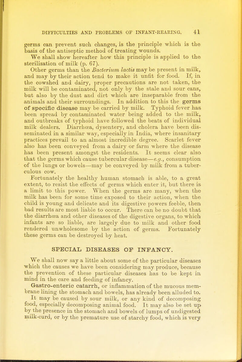 germs can prevent such changes, is the principle which is the basis of the antiseptic method of treating wounds. We shall show hereafter how this principle is applied to the sterilisation of milk (p. 67). Other germs than the Bacterium lactis may be present in milk, and may by their action tend to make it unfit for food. If, in the cowshed and dairy, proper precautions are not taken, the milk will be contaminated, not only by the stale and sour cans, but also by the dust and dirt which are inseparable from the animals and their surroundings. In addition to this the germs of specific disease may be carried by milk. Typhoid fever has been spread by contaminated water being added to the milk, and outbreaks of typhoid have followed the beats of individual milk dealers. Diarrhcsa, dysentery, and cholera have been dis- seminated in a similar way, especially in India, where insanitary practices prevail to an almost incredible degree. Scarlet fever also has been conveyed from a dairy or farm where the disease has been present amongst the residents. It seems clear also that the germs which cause tubercular disease—e.g., consumption of the lungs or bowels—may be conveyed by milk from a tuber- culous cow. Fortunately the healthy human stomach is able, to a great extent, to resist the effects of germs which enter it, but there is a limit to this power. When the germs are many, when the milk has been for some time exposed to their action, when the child is young and delicate and its digestive powers feeble, then bad results are most liable to occur. There can be no doubt that the diarrhoea and other diseases of the digestive organs, to which infants are so liable, are lai-gely due to milk and other food rendered unwholesome by the action of germs. Fortunately these germs can be destroyed by heat. SPECIAL DISEASES OP INFANCY. We shall now say a little about some of the particular diseases which the causes we have been considering may produce, because the prevention of these particular diseases has to be kept in mind in the care and feeding of infancy. Gastro-enteric catarrh, or inflammation of the mucous mem- brane lining the stomach and bowels, has already been alluded to. It may be caused by sour milk, or any kind of decomposing food, especially decomposing animal food. It may also be set up by the presence in the stomach and bowels of lumps of undigested milk-curd, or by the premature use of starchy food, which is very