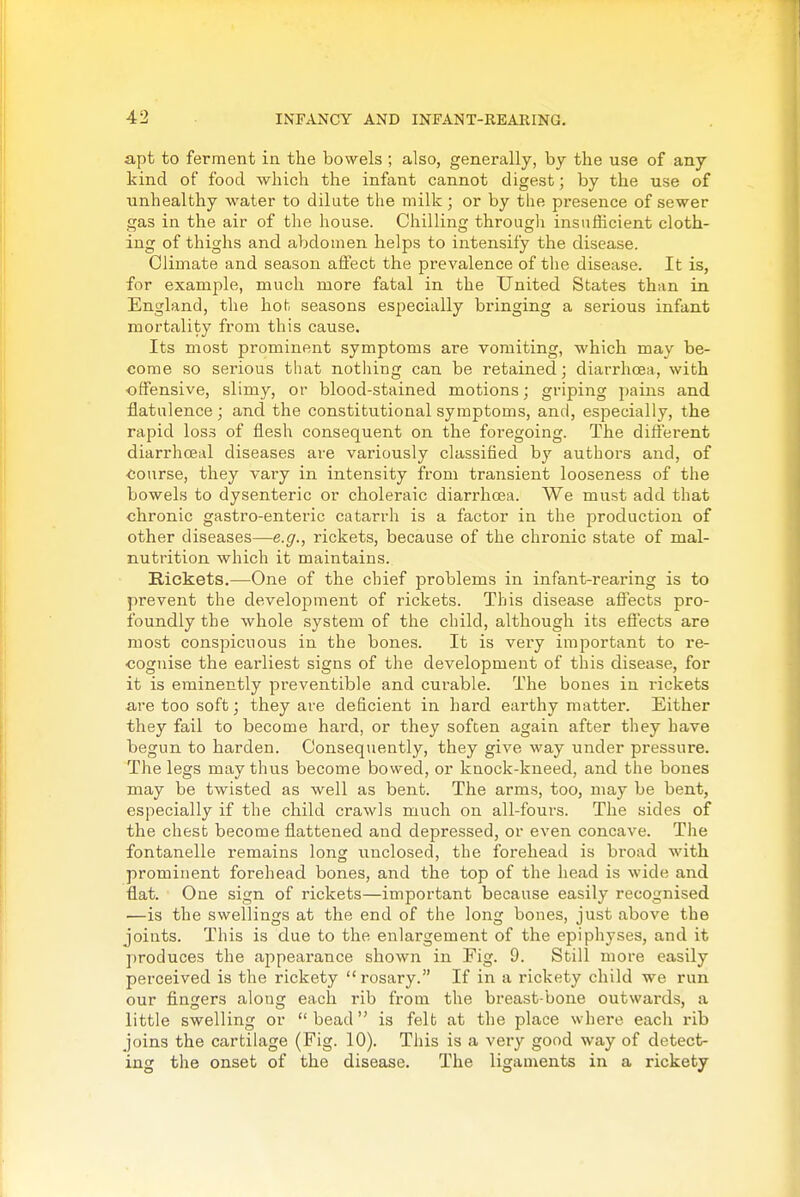 apt to ferment in the bowels ; also, generally, by the use of any kind of food which the infant cannot digest; by the use of unhealthy water to dilute the milk ; or by the presence of sewer gas in the air of the house. Chilling through insufficient cloth- ing of thighs and abdomen helps to intensify the disease. Climate and season affect the prevalence of the disease. It is, for example, much more fatal in the United States than in England, the hot seasons especially bringing a serious infant mortality from this cause. Its most prominent symptoms are vomiting, which may be- come so serious that nothing can be retained; diarrhoea, with ■offensive, slimy, or blood-stained motions; griping jjains and flatulence; and the constitutional symptoms, and, especially, the rapid los.3 of flesh consequent on the foregoing. The diflerent diarrhceal diseases are variously classified by authors and, of course, they vary in intensity from transient looseness of the bowels to dysenteric or choleraic diarrhoea. We must add that chronic gastro-enteric catarrh is a factor in the production of other diseases—e.g.^ rickets, because of the chronic state of mal- nutrition which it maintains. Rickets.—One of the chief problems in infant-rearing is to prevent the development of rickets. This disease affects pro- foundly the whole system of the child, although its efi'ects are most conspicuous in the bones. It is very important to re- cognise the earliest signs of the development of this disease, for it is eminently preventible and curable. The bones in rickets are too soft; they are deficient in hard earthy matter. Either they fail to become hard, or they soften again after they have begun to harden. Consequently, they give way under pressure. The legs may thus become bowed, or knock-kneed, and the bones may be twisted as well as bent. The arms, too, may be bent, especially if the child crawls much on all-fours. The sides of the chest become flattened and depressed, or even concave. The fontanelle remains long vinclosed, the forehead is broad with prominent forehead bones, and the top of the head is wide and flat. One sign of rickets—important because easily recognised —is the swellings at the end of the long bones, just above the joints. This is due to the enlargement of the epiphyses, and it produces the appearance shown in Fig. 9. Still more easily perceived is the rickety rosary. If in a rickety child we run our fingers along each rib from the breast-bone outwards, a little swelling or bead is felt at the place where each rib joins the cartilage (Fig. 10). This is a very good way of detect- ing the onset of the disease. The ligaments in a rickety