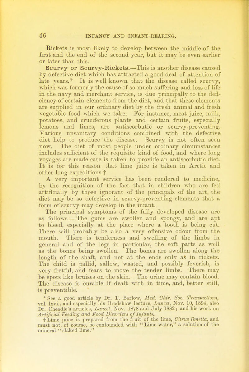 Rickets is most likely to develop between the middle of the first and the end of the second year, but it may be even earlier or later than this. Scurvy or Scurvy-Rickets.—This is another disease caused by defective diet which has attracted a good deal of attention of late years.* It is well known that the disease called scurvy, which was formerly the cause of so much suffering and loss of life in the navy and merchant service, is due principally to the defi- ciency of certain elements from the diet, and that these elements are supplied in our ordinary diet by the fresh animal and fresh vegetable food which we take. For instance, meat juice, milk, potatoes, and cruciferous plants and certain fruits, especially lemons and limes, are antiscorbutic or scurvy-preventing. Various unsanitary conditions combined with the defective diet help to produce the disease. Scurvy is not often seen now. The diet of most people under ordinary circumstances includes sufficient of the requisite kind of food, and where long voyages are made care is taken to provide an antiscorbutic diet. It is for this reason that lime juice is taken in Arctic and other long expeditions.! A very important service has been rendered to medicine, by the recognition of the fact that in children who are fed artificially by those ignorant of the principals of the art, the diet may be so defective in scurvy-preventing elements that a form of scurvy may develop in the infant. The principal symptoms of the fully developed disease are as follows:—The gums are swollen and spongy, and are apt to bleed, especially at the place where a tooth is being cut. There will probably be also a very offensive odour from the mouth. There is tenderness and swelling of the limbs in general and of the legs in particular, the soft parts as well as the bones being swollen. The bones are swollen along the length of the shaft, and not at the ends only as in rickets. The child is pallid, sallow, wasted, and possibly feverish, is very fretful, and fears to move the tender limbs. There may be spots like bruises on the skin. The urine may contain blood. The disease is curable if dealt with in time, and, better still, is preventible. * See a good article by Dr. T. Barlow, Med. Chir. Soc. TransncHon.f, vol. Ixvi., and especially his Bradshaw lecture, Lancet, Nov. 10, 189-4, ako Dr. Cheadle's articles, Lancet, Nov. IS78 aud July 1SS2; and his work on Artificial Feeding and Food Disorders of Infanta, + Lime juice is prepared from the fruit of the lime. Citrus liviftta, and must not, of course, be confounded with Lime water, a solution of the mineral slaked lime.