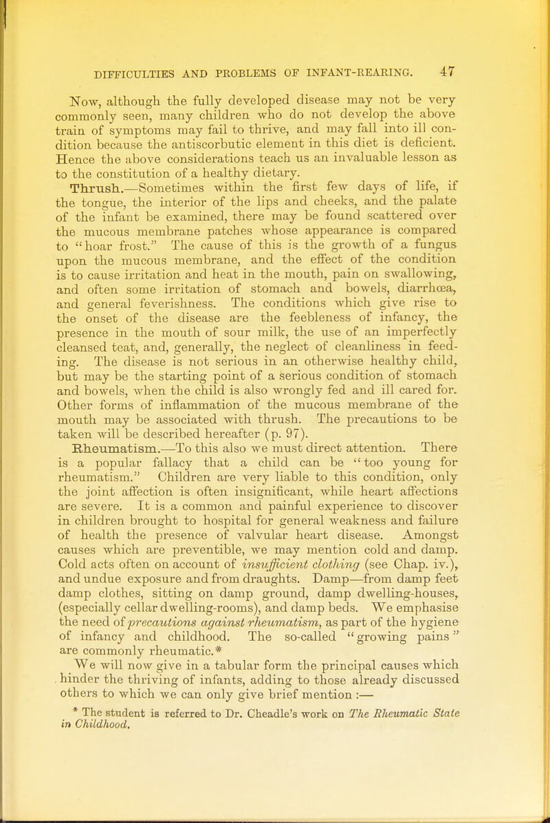 Now, although the fully developed disease may not be very commonly seen, many children who do not develop the above train of symptoms may fail to thrive, and may fall into ill con- dition because the antiscorbutic element in this diet is deficient. Hence the above considerations teach us an invaluable lesson as to the constitution of a healthy dietary. Thrush.—Sometimes within the first few days of life, if the tongue, the interior of the lips and cheeks, and the palate of the infant be examined, there may be found scattered over the mucous membrane patches whose appearance is compared to hoar frost. The cause of this is the growth of a fungus upon the mucous membrane, and the efi'ect of the condition is to cause irritation and heat in the mouth, pain on swallowing, and often some irritation of stomach and bowels, diarrhoea, and general feverishness. The conditions which give rise to the onset of the disease are the feebleness of infancy, the presence in the mouth of sour milk, the use of an imperfectly cleansed teat, and, generally, the neglect of cleanliness in feed- ing. The disease is not serious in an otherwise healthy child, but may be the starting point of a serious condition of stomach and bowels, when the child is also wrongly fed and ill cared for. Other forms of inflammation of the mucous membrane of the mouth may be associated with thrush. The precautions to be taken will be described hereafter (p. 97). Rheumatism.—To this also we must direct attention. There is a popular fallacy that a child can be too young for rheumatism. Children are very liable to this condition, only the joint affection is often insignificant, while heart affections are severe. It is a common a.nd painful experience to discover in children brought to hospital for general weakness and failure of health the presence of valvular heart disease. Amongst causes which are preventible, we may mention cold and damp. Cold acts often on account of insufficient clothing (see Chap. iv.), and undue exposure and from draughts. Damp—from damp feet damp clothes, sitting on damp ground, damp dwelling-houses, (especially cellar dwelling-rooms), and damp beds. We emphasise the need of precautions against rheumatism, as part of the hygiene of infancy and childhood. The so-called  growing pains are commonly rheumatic* We will now give in a tabular form the principal causes which hinder the thriving of infants, adding to those already discussed others to which we can only give brief mention :— * The student is referred to Dr. Cheadle's work on The Rheumatic State in Childhood,