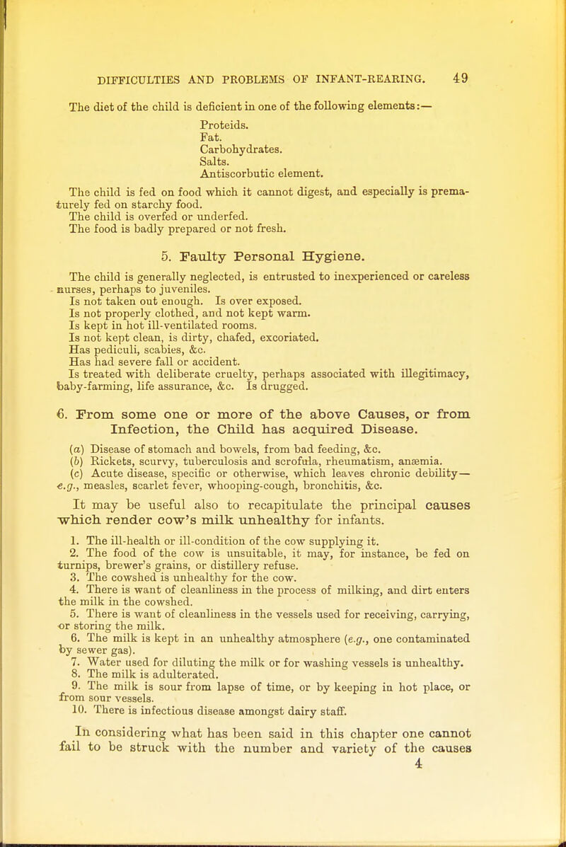 The diet of the child is deficient in one of the following elements:— Proteids. Fat. Carbohydrates. Salts. Antiscorbutic element. The child is fed on food which it cannot digest, and especially is prema- turely fed on starchy food. The child is overfed or underfed. The food is badly prepared or not fresh. 5. Faulty Personal Hygiene. The child is generally neglected, is entrusted to inexperienced or careless - Eurses, perhaps to juveniles. Is not taken out enough. Is over exposed. Is not properly clothed, and not kept warm. Is kept in hot ill-ventilated rooms. Is not kept clean, is dirty, chafed, excoriated. Has pediculi, scabies, &c. Has had severe fall or accident. Is treated with deliberate cruelty, perhaps associated with illegitimacy, baby-farming, life assurance, &c. Is drugged. 6. From some one or more of the above Causes, or from Infection, the Child has aeqxdred. Disease. (a) Disease of stomach and bowels, from bad feeding, &c. (b) Rickets, scurvy, tuberculosis and scrofula, rheumatism, ansemia. (c) Acute disease, specific or otherwise, which leaves chronic debility— measles, scarlet fever, whooj)ing-cough, bronchitis, &c. It may be useful also to recapitulate the principal causes which render cow's milk unhealthy for infants. 1. The ill-health or ill-condition of the cow supplying it. 2. The food of the cow is unsuitable, it may, for instance, be fed on turnips, brewer's grains, or distillery refuse. 3. The cowshed is unhealthy for the cow. 4. There is want of cleanliness in the process of milking, and dirt enters the milk in the cowshed. 5. There is want of cleanliness in the vessels used for receiving, carrying, •or storing the milk. 6. The milk is kept in an unhealthy atmosphere (e.g., one contaminated by sewer gas). 7. Water used for diluting the milk or for washing vessels is unhealthy. 8. The milk is adulterated. 9. The milk is sour from lapse of time, or by keeping in hot place, or from sour vessels. 10. There is infectious disease amongst dairy staif. In considering what has been said in this chapter one cannot fail to be struck with the number and variety of the causes 4