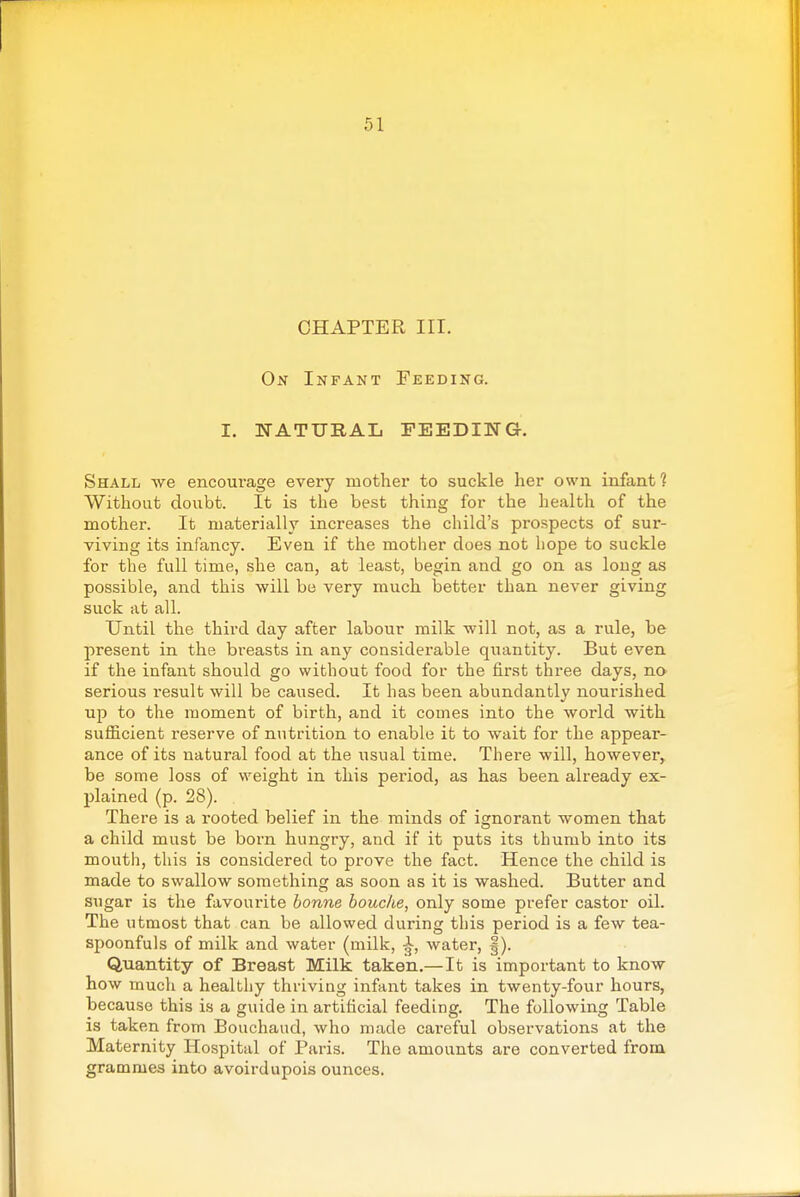 CHAPTER III. On Infant Feeding. I. NATURAL FEEDING. Shall we encourage every mother to suckle her own infant? Without doubt. It is the best thing for the health of the mother. It materially increases the child's prospects of sur- viving its infancy. Even if the mother does not hope to suckle for the full time, she can, at least, begin and go on as long as possible, and this will be very much better than never giving suck at all. Until the third day after labour milk will not, as a rule, be present in the breasts in any considerable quantity. But even if the infant should go without food for the first three days, no serious result will be caused. It has been abundantly nourished up to the moment of birth, and it comes into the world with sufficient reserve of nutrition to enable it to wait for the appear- ance of its natural food at the usual time. There will, however, be some loss of weight in this period, as has been already ex- plained (p. 28). There is a rooted belief in the minds of ignorant women that a child must be born hungry, and if it puts its thumb into its mouth, this is considered to prove the fact. Hence the child is made to swallow something as soon as it is washed. Butter and sugar is the favourite bonne houche, only some prefer castor oil. The utmost that can be allowed during this period is a few tea- spoonfuls of milk and water (milk, water, |). Quantity of Breast Milk taken.—It is important to know how much a healthy thriving infant takes in twenty-four hours, because this is a guide in artificial feeding. The following Table is taken from Bouchaud, who made careful observations at the Maternity Hospital of Paris. The amounts are converted from grammes into avoirdupois ounces.