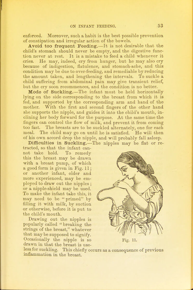 enforced. Moreover, such a habit is the best possible prevention of constipation and irregular action of the bowels. Avoid too frequent Feeding.—It is not desirable that the child's stomach should never be empty, and the digestive func- tion never at rest. It is a mistake to feed a child whenever it cries. He may, indeed, cry from hunger, but he may also cry because of indigestion, flatulence, and stomach-ache, and this condition may be due to over-feeding, and remediable by reducing the amount taken, and lengthening the intervals. To suckle a child suffering from abdominal pain may give transient relief, but the cry soon recommences, and the condition is no better. Mode of Suckling.—The infant must be held horizontally lying on the side corresponding to the breast from which it is fed, and supported by the corresponding arm and hand of the mother. With the first and second fingers of the other hand she supports the nipple, and guides it into the child's mouth, in- clining her body forward for the purpose. At the same time the fingers can control the flow of milk, and prevent it from coming too fast. The breasts are to be suckled alternately, one for each meal. The child may go on until he is satisfied. He will then of his own accord drop the nipple, and will probably fall asleep. DiflB.culties in Suckling.—The nipples may be flat or re- tracted, so that the infant can- not take hold. To remedy this the breast may be drawn with a breast pump, of which a good form is given in Fig. 11; or another infant, older and more experienced, may be em- ployed to draw out the nipples ; or a nipple-shield may be used. To make the infant take this, it may need to be primed by filling it with milk, by suction or otherwise, before it is put to the child's mouth. Drawing out the nipples is popularly called breaking the strings of the breast, whatever that may be supposed to signify. Occasionally the nipple is so drawn in that the breast is use- less for suckling. This chiefly occurs as a consequence of previous inflammation in the breast. Fig. 11.
