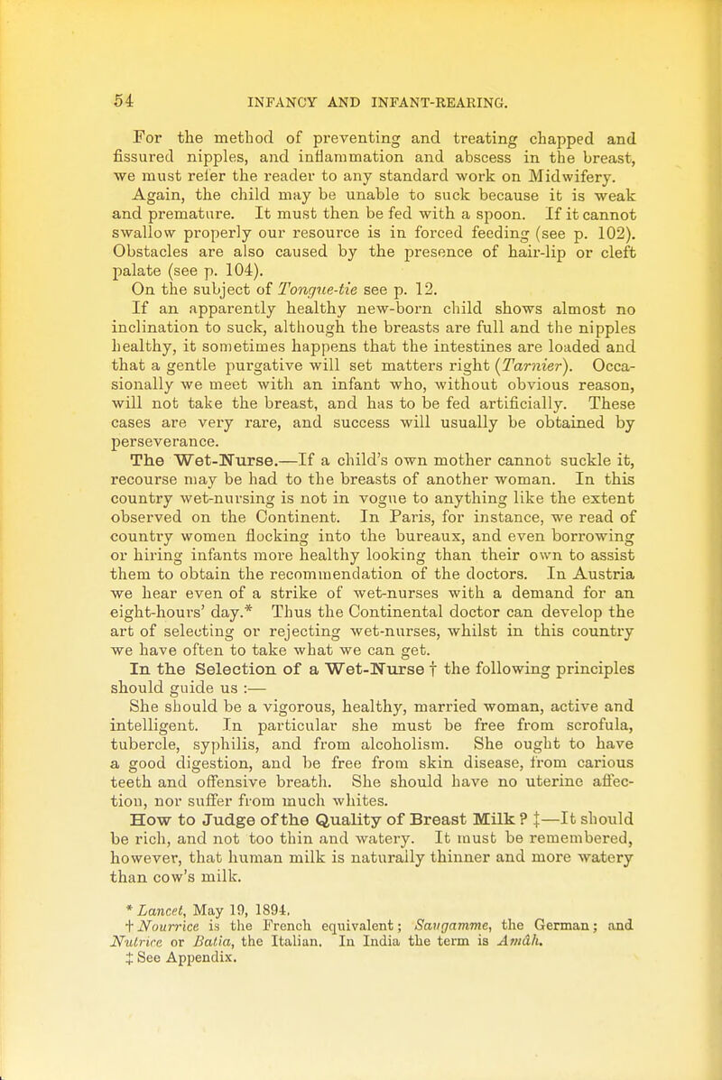 For the method of preventing and treating chapped and fissured nipples, and inflammation and abscess in the breast, we must refer the reader to any standard work on Midwifery. Again, the child may be unable to suck because it is weak and premature. It must then be fed with a spoon. If it cannot swallow properly our resource is in forced feeding (see p. 102). Obstacles are also caused by the presence of hair-lip or cleft palate (see p. 104). On the subject of Tongue-tie see p. 12. If an apparently healthy new-born child shows almost no inclination to suck, although the breasts are full and the nipples healthy, it sometimes happens that the intestines are loaded and that a gentle purgative will set matters right {Tarnier). Occa- sionally we meet with an infant who, Avithout obvious reason, will not take the breast, and has to be fed artificially. These cases are very rare, and success will usually be obtained by perseverance. The Wet-Nurse.—If a child's own mother cannot suckle it, recourse may be had to the breasts of another woman. In this country wet-nursing is not in vogue to anything like the extent observed on the Continent. In Paris, for instance, we read of country women flocking into the bureaux, and even borrowing or hii-ing infants more healthy looking than their own to assist them to obtain the recommendation of the doctors. In Austria we hear even of a strike of wet-nurses with a demand for an eight-hours' day.* Thus the Continental doctor can develop the art of selecting or rejecting wet-nurses, whilst in this country we have often to take what we can get. In the Selection of a Wet-Nurse t the following principles should guide us :— She should be a vigorous, healthy, married woman, active and intelligent. In particular she must be free from scrofula, tubercle, syphilis, and from alcoholism. She ought to have a good digestion, and be free from skin disease, from carious teeth and offensive breath. She should have no uterine afiec- tiou, nor suffer from much whites. How to Judge of the Quality of Breast Milk ? J—It should be rich, and not too thin and watery. It must be remembered, however, that human milk is naturally thinner and more watery than cow's milk. * Lancet, May 19, 1894. + Nourrice is the French equivalent; Savgamme, the German; and Nulrire or Batia, the Italian. In India the term is Amdh. t See Appendix.