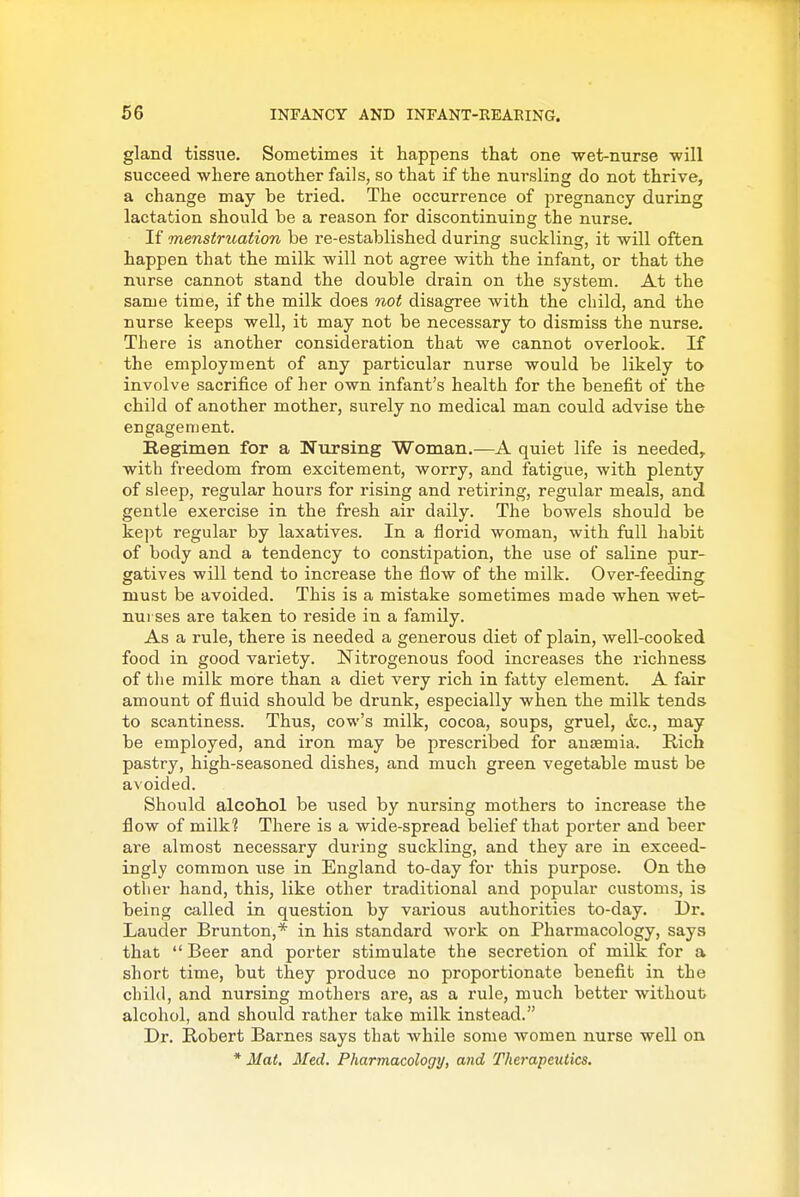 gland tissue. Sometimes it happens that one wet-nurse will succeed where another fails, so that if the nursling do not thrive, a change may be tried. The occurrence of pregnancy during lactation should be a reason for discontinuing the nurse. If mensiruation be re-established during suckling, it will often happen that the milk will not agree with the infant, or that the nurse cannot stand the double drain on the system. At the same time, if the milk does not disagree with the child, and the nurse keeps well, it may not be necessary to dismiss the nurse. There is another consideration that we cannot overlook. If the employment of any particular nurse would be likely to involve sacrifice of her own infant's health for the benefit of the child of another mother, surely no medical man could advise the engagement. Regimen for a Nursing Woman.—A quiet life is needed,, with freedom from excitement, worry, and fatigue, with plenty of sleep, regular hours for rising and retiring, regular meals, and gentle exercise in the fresh air daily. The bowels should be kept regular by laxatives. In a florid woman, with full habit of body and a tendency to constipation, the use of saline pur- gatives will tend to increase the flow of the milk. Over-feeding must be avoided. This is a mistake sometimes made when wet- nurses are taken to reside in a family. As a rule, there is needed a generous diet of plain, well-cooked food in good variety. Nitrogenous food increases the richness of the milk more than a diet very rich in fatty element. A fair amount of fluid should be drunk, especially when the milk tends to scantiness. Thus, cow's milk, cocoa, soups, gruel, &c., may be employed, and iron may be prescribed for anaemia. Rich pastry, high-seasoned dishes, and much green vegetable must be avoided. Should alcohol be used by nursing mothers to increase the flow of milk? There is a wide-spread belief that porter and beer are almost necessary during suckling, and they are in exceed- ingly common use in England to-day for this purpose. On the other hand, this, like other traditional and popular customs, is being called in question by various authorities to-day. Dr. Lauder Brunton,* in his standard work on Pharmacology, says that  Beer and porter stimulate the secretion of milk for a short time, but they produce no proportionate benefit in the child, and nursing mothers are, as a rule, much better without alcohol, and should rather take milk instead. Dr. Robert Barnes says that while some women nurse well on * Mat. Med. Pharmacology, and Therapeutics.