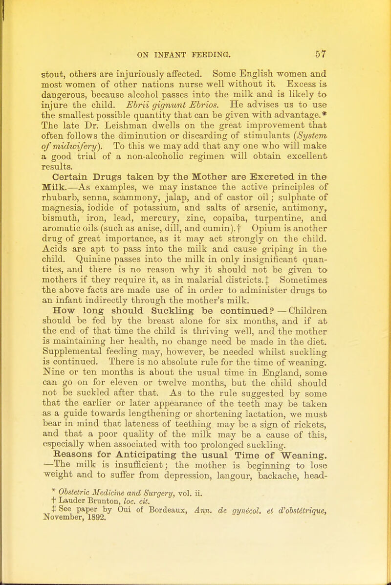 stout, others are injuriously affected. Some English women and most women of other nations nurse well without it. Excess is dangerous, because alcohol passes into the milk and is likely to injure the child. Ebrii gignunt Ebrios. He advises us to use the smallest possible quantity that can be given with advantage.* The late Dr. Leishman dwells on the great improvement that often follows the diminution or discarding of stimulants {System of midwifery). To this we may add that any one who will make a good trial of a non-alcoholic regimen will obtain excellent results. Certain Drugs taken by the Mother are Excreted in the Milk.—As examples, we may instance the active principles of rhubarb, senna, scammony, jalap, and of castor oil; sulphate of magnesia, iodide of potassium, and salts of arsenic, antimony, bismuth, iron, lead, mercury, zinc, copaiba, turpentine, and aromatic oils (such as anise, dill, and cumin).t Opium is another drug of great importance, as it may act strongly on the child. Acids are apt to pass into the milk and cause griping in the child. Quinine passes into the milk in only insignificant quan- tites, and there is no reason why it should not be given to mothers if they require it, as in malarial districts. J Sometimes the above facts are made use of in order to administer drugs to an infant indirectly through the mother's milk. How long should Suckling be continued? — Children should be fed by the breast alone for six months, and if at the end of that time the child is thriving well, and the mother is maintaining her health, no change need be made in the diet. Supplemental feeding may, however, be needed whilst suckling is continued. There is no absolute rule for the time of weaning. Nine or ten months is about the usual time in England, some can go on for eleven or twelve months, but the child should not be suckled after that. As to the rule suggested by some that the earlier or later appearance of the teeth may be taken as a guide towards lengthening or shortening lactation, we must bear in mind that lateness of teething may be a sign of rickets, and that a poor quality of the milk may be a cause of this, especially when associated with too prolonged suckling. Eeasons for Anticipating the usual Time of Weaning. —The milk is insufficient; the mother is beginning to lose weight and to suffer from depression, langour, backache, bead- * Obstetric Medicine and Surgery, vol. ii. t Lauder Brunton, loc. cit. t See paper by Oui of Bordeaux, Ann. de ayndcol. et d'obstdtrique, November, 1892. ^ »