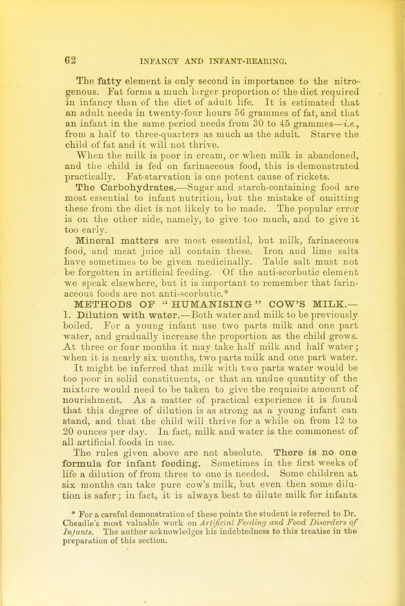 The fatty element is only second in importance to the nitro- genous. Fat forms a much hirger proportion ot the diet required in infancy than of the diet of adult life. It is estimated that an adult needs in twenty-four hours 56 grammes of fat, and that an infant in the same period needs from 30 to 45 grammes—i.e., from a half to three-quarters as much as the adult. Starve the child of fat and it will not thrive. When the milk is poor in cream, or when milk is abandoned, and the child is fed on farinaceous food, this is demonstrated practically. Fat-starvation is one potent cause of rickets. The Carbohydrates.—Sugar and starch-containing food are most essential to infant nutrition, but the mistake of omitting these from the diet is not likely to be made. The popular error is on the other side, namely, to give too much, and to give it too early. Mineral matters are most essential, but milk, farinaceous food, and meat juice all contain these. Iron and lime salts have sometimes to be given medicinally. Table salt must not be forgotten in artificial feeding. Of the anti-scorbutic element we speak elsewhere, but it is important to remember that farin- aceous foods are not anti-scorbutic* METHODS OP  HUMANISING- COW'S MILK.— 1. Dilution with water.—Both water and milk to be previously boiled. For a young infant use two parts milk and one part water, and gradually increase the proportion as the child grows. At three or four months it may take half milk and half water; when it is nearly six months, two parts milk and one part water. It might be inferred that milk with two parts water would be too Y)0ov in solid constituents, or that an undue quantity of the mixture would need to be taken to give the requisite amount of nourishment. As a matter of practical experience it is found that this degree of dilution is as strong as a young infant can stand, and that the child will thrive for a while on from 12 to 20 ounces per day. In fact, milk and water is the commonest of all artificial foods in use. The rules given above are not absolute. There is no one formula for infant feeding. Sometimes in the first weeks of life a dilution of from three to one is needed. Some children at six months can take pure cow's milk, but even then some dilu- tion is safer; in fact, it is always best to dilute milk for infants * For a careful demonstration of these points the student is referred to Dr. Cheadle's most valuable work on Artificial Feeding and Food Disorders of Infants. The author acknowledges his indebtedness to this treatise in the preparation of this section.