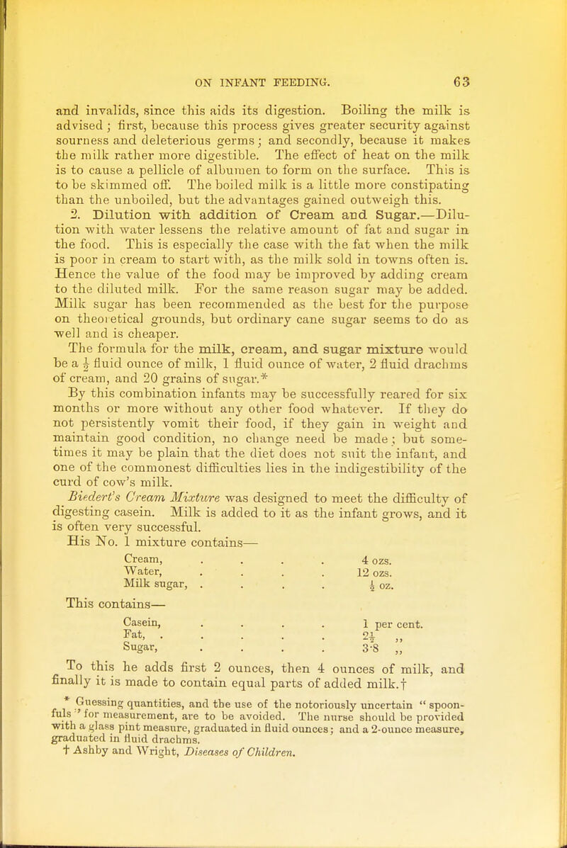 and invalids, since this aids its digestion. Boiling the milk is advised ; first, because this process gives greater security against sourne.ss and deleterious germs; and secondly, because it makes the milk rather more digestible. The effect of heat on the milk is to cause a pellicle of albumen to form on the surface. This is to be skimmed off. The boiled milk is a little more constipating than the unboiled, but the advantages gained outweigh this. 2. Dilution with addition of Cream and Sugar.—Dilu- tion -with water lessens the relative amount of fat and susjar in the food. This is especially the case with the fat when the milk is poor in cream to start with, as the milk sold in towns often is. Hence the value of the food may be improved by adding cream to the diluted milk. For the same reason sugar may be added. Milk sugar has been recommended as the best for the purpose on theoretical grounds, but ordinary cane sugar seems to do as well and is cheaper. The formula for the milk, cream, and sugar mixture would be a J fluid ounce of milk, 1 fluid ounce of water, 2 fluid drachms of cream, and 20 grains of sugar.* By this combination infants may be successfully reared for six months or more without any other food whatever. If they do not persistently vomit their food, if they gain in weight and maintain good condition, no change need be made ; but some- times it may be plain that the diet does not suit the infant, and one of the commonest difficulties lies in the indigestibility of the curd of cow's milk. Bie.dert's Cream Mixture was designed to meet the difficulty of digesting casein. Milk is added to it as the infant grows, and it is often very successful. His No. 1 mixture contains— Cream, .... 4 ozs. Water, .... 12 ozs. Milk sugar, . . . . i oz. This contains— Casein, . . . . 1 per cent. Fat, . . . . . 2-i. ,, Sugar, . . . . 3-8 i,' To this he adds first 2 ounces, then 4 ounces of milk, and finally it is made to contain equal parts of added milk.f * Cuessing quantities, and the use of the notoriously uncertain  spoon- fuls ' for measurement, are to be avoided. The nurse should be provided with a glass pint measure, graduated in fluid ounces; and a 2-ounce measure, graduated in fluid drachms. + Ashby and Wright, Diseases of Children.