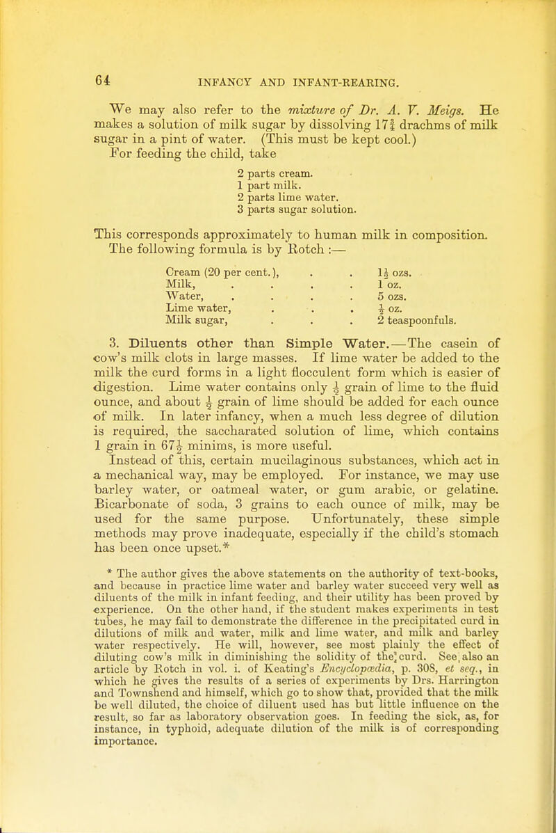 We may also refer to the mixture of Dr. A. V. Meigs. He makes a solution of milk sugar by dissolving 17| drachms of milk sugar in a pint of water. (This must be kept cool.) For feeding the child, take 2 parts cream. 1 part milk. 2 parts lime water. 3 parts sugar solution. This corresponds approximately to human milk in composition. The following formula is by Kotch :— Cream (20 per cent.), . . 1^ ozs. Milk, .... I'oz. Water, .... 5 ozs. Lime water, . . . ^ oz. Milk sugar, . . .2 teaspoonf uls. 3. Diluents other than Simple Water.—The casein of cow's milk clots in large masses. If lime water be added to the milk the curd forms in a light flocculent form which is easier of digestion. Lime water contains only i grain of lime to the fluid ounce, and about ^ grain of lime should be added for each ounce of mUk. In later infancy, when a much less degree of dilution is required, the saccharated solution of lime, which contains 1 grain in 67| minims, is more useful. Instead of this, certain mucilaginous substances, which act in a mechanical way, may be employed. For instance, we may use barley water, or oatmeal water, or gum arable, or gelatine. Bicarbonate of soda, 3 grains to each ounce of milk, may be used for the same purpose. Unfortunately, these simple methods may prove inadequate, especially if the child's stomach has been once upset.* * The author gives the above statements on the authority of text-books, and because in practice lime water and barley water succeed very well as diluents of the milk in infant feeding, and their utility has been proved by experience. On the other hand, if the student makes experiments in test tubes, he may fail to demonstrate the difference in the precipitated curd in dilutions of milk and water, milk and lime water, and milk and barley water respectively. He will, however, see most plainly the effect of diluting cow's milk in diminishing the solidity of the] curd. See, also an article by Rotch in vol. i. of Keating's Encijclopaidia, p. 30S, et seq., in which he gives the results of a series of experiments by Drs. Harrington and Townshend and himself, which go to show that, provided that the milk be well diluted, the choice of diluent used has but little influence on the result, so far as laboratory observation goes. In feeding the sick, as, for instance, in typhoid, adequate dilution of the milk is of corresponding importance.