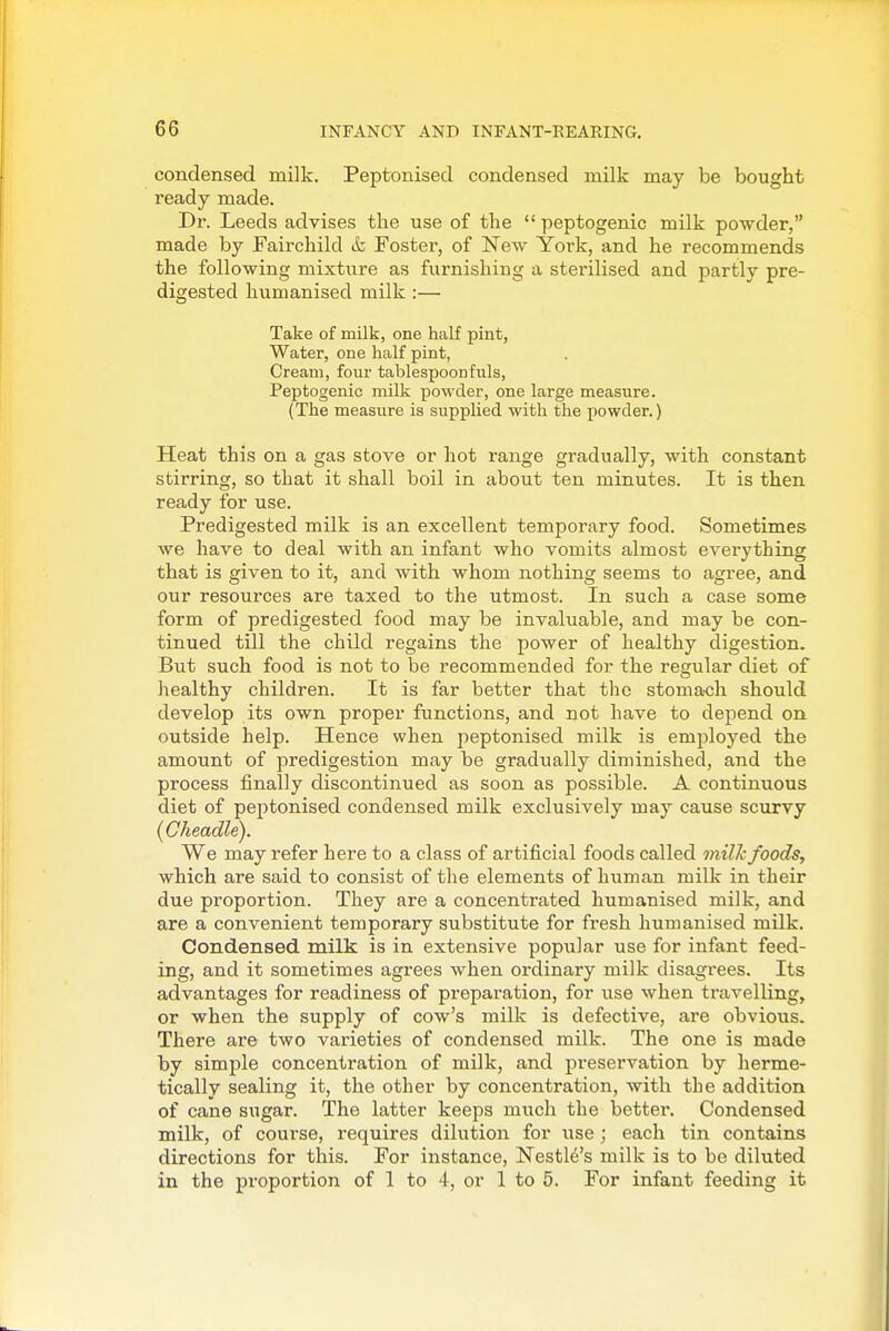 condensed milk. Peptonised condensed milk may be bought ready made. Dr. Leeds advises the use of the  peptogenic milk powder, made by Fairchild &, Foster, of New York, and he recommends the following mixture as furnishing a sterilised and partly pre- digested humanised milk :— Take of milk, one half pint, Water, one half pint, Cream, four tablespoonfuls, Peptogenic milk powder, one large measure. (The measure is supplied with the powder.) Heat this on a gas stove or hot range gradually, with constant stirring, so that it shall boil in about ten minutes. It is then ready for use. Predigested milk is an excellent temporary food. Sometimes we have to deal with an infant who vomits almost everything that is given to it, and with whom nothing seems to agree, and our resources are taxed to the utmost. In such a case some form of predigested food may be invaluable, and may be con- tinued till the child regains the power of healthy digestion. But such food is not to be recommended for the regular diet of healthy children. It is far better that the stomach should develop its own proper functions, and not have to depend on outside help. Hence when peptonised milk is employed the amount of predigestion may be gradually diminished, and the process finally discontinued as soon as possible. A continuous diet of peptonised condensed milk exclusively may cause scurvy (Gheadle). We may refer here to a class of artificial foods called milk foods, which are said to consist of the elements of human milk in their due proportion. They are a concentrated humanised milk, and are a convenient temporary substitute for fresh humanised milk. Condensed milk is in extensive popular use for infant feed- ing, and it sometimes agrees when ordinary milk disagrees. Its advantages for readiness of preparation, for use when travelling, or when the supply of cow's milk is defective, are obvious. There are two varieties of condensed milk. The one is made by simple concenti'ation of milk, and preservation by herme- tically sealing it, the other by concentration, with the addition of cane sugar. The latter keeps much the better. Condensed milk, of course, requires dilution for use ; each tin contains directions for this. For instance, Nestle's milk is to be diluted in the proportion of 1 to 4, or 1 to 5. For infant feeding it