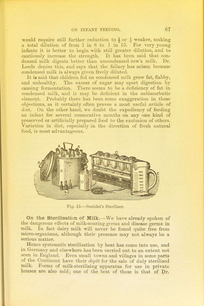 would require still further reduction to J or ^ weaker, making a total dilution of from 1 in 8 to 1 in 15. For very young infants it is better to begin witli still greater dilution, and to cautiously increase the strength. It has been said that con- densed milk digests better than uncondensed cow's milk. Dr. Leeds denies this, and says that the fallacy has arisen because condensed milk is always given freely diluted. It is said that children fed on condensed milk grow fat, flabby, and unhealthy. The excess of sugar may upset digestion by causing fermentation. There seems to be a deficiency of fat in condensed milk, and it may be deficient in the antiscorbutic element. Probably there has been some exaggeration in these objections, as it certainly often proves a most useful article of diet. On the other hand, we doubt the expediency of feeding an infant for several consecutive months on any one kind of preserved or artificially prepared food to the exclusion of others. Variation in diet, especially in the direction of fresh natural food, is most advantageous. Fig. 15.—Soxhlet's Steriliser. On the Sterilisation of Milk.—We have already spoken of the dangerous effects of milk-souring germs and disease germs in milk. In fact dairy milk will never be found quite free from micro-organisms, although their presence may not always be a serious matter. Hence systematic sterilisation by heat has come into use, and in Germany and elsewhere has been carried out to an extent not seen in England. Even small towns and villages in some parts of the Continent have their dejM for the sale of duly sterilised milk. Forms of milk-sterilising apparatus for use in private houses are also sold; one of the best of these is that of Dr.