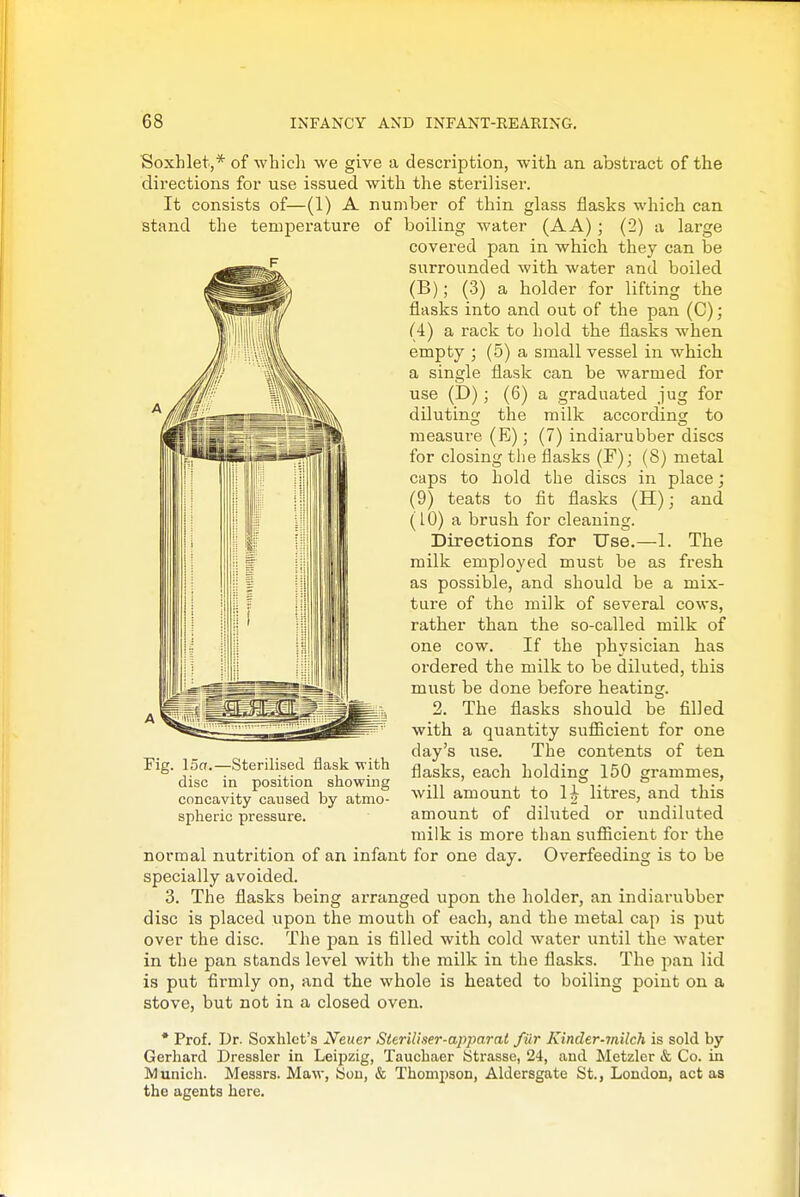 Soxhlet,* of which we give a description, with an abstract of the directions for use issued witli the steriliser. It consists of—(1) A number of thin glass flasks which can stand the temperature of boiling water (AA) ; (2) a large covered pan in which they can be surrounded with water and boiled (B); (3) a holder for lifting the flasks into and out of the pan (C); (4) a rack to hold the flasks when empty ; (5) a small vessel in which a single flask can be warmed for use (E)) ; (6) a graduated jug for diluting the milk according to measure (E); (7) indiarubber discs for closing the flasks (F); (8) metal caps to hold the discs in place; (9) teats to flt flasks (H); and (10) a brush for cleaning. Directions for Use.—1. The milk employed must be as fresh as possible, and should be a mix- ture of the milk of several cows, rather than the so-called milk of one cow. If the physician has ordered the milk to be diluted, this must be done before heating. 2. The flasks should be filled with a quantity sufiicient for one day's use. The contents of ten flasks, each holding 150 grammes, will amount to 1| litres, and this amount of diluted or undiluted milk is more than sufiicient for the normal nutrition of an infant for one day. Overfeeding is to be specially avoided. 3. The flasks being arranged upon the holder, an indiarubber disc is placed upon the mouth of each, and the metal cap is put over the disc. The pan is filled with cold water until the water in the pan stands level with the milk in the flasks. The pan lid is put firmly on, and the whole is heated to boiling point on a stove, but not in a closed oven. Fig. 15a.—Sterilised flask with disc in position showing concavity caused by atmo- spheric pressure. * Prof. Dr. Soxhlct's Neuer Sterillser-apparat fur Kinder-milch is sold by Gerhard Dressier in Leipzig, Taucbaer Strasse, 24, and Metzler & Co. in Munich. Messrs. Maw, 8oii, & Thom2)son, Aldersgate St., London, act as the agents here.