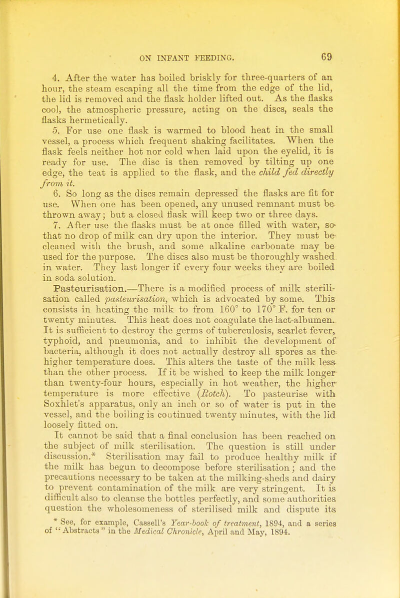 4. After the water has boiled briskly for three-quarters of an hour, the steam escaping all the time from the edge of the lid, the lid is removed and the flask holder lifted out. As the flasks cool, the atmospheric pressure, acting on the discs, seals the flasks hermetically. 5. For use one flask is warmed to blood heat in the small vessel, a process which frequent shaking facilitates. When the flask feels neither hot nor cold when laid upon the eyelid, it is ready for use. The disc is then removed by tilting up one edge, the teat is applied to the flask, and the child fed directly from it. 6. So long as the discs remain depressed the flasks are fit for use. When one has been opened, any unused remnant must be, thrown away; but a closed flask will keep two or three days. 7. After use the flasks must be at once filled with water, so- that no drop of milk can dry upon the interior. They must be- cleaned with the brush, and some alkaline carbonate may be used for the ])urpose. The discs also must be thoroughly washed in water. Tliey last longer if every four weeks they are boiled in soda solution. Pasteurisation.—There is a modified process of milk sterili- sation called pasteurisation, which is advocated by some. This consists in heating the milk to from 160° to 170° F. for ten or twenty minutes. This heat does not coagulate the lact-albumen. It is sufiicient to destroy the germs of tuberculosis, scarlet fever, typhoid, and pneumonia, and to inhibit the development of bacteria, although it does not actually destroy all spores as the^ higher temperature does. This alters the taste of the milk less than the other process. If it be wished to keep the milk longer than twenty-four hours, especially in hot weathei', the higher temperature is more effective (Hotch). To pasteurise with Soxhlet's apparatus, only an inch or so of water is put in the vessel, and the boiling is coutinued twenty minutes, with the lid loosely fitted on. It cannot be said that a final conclusion has been reached on the subject of milk sterilisation. The question is still under discussion.* Sterilisation may fail to produce healthy milk if the milk has begun to decompose befoi-e sterilisation; and the precautions necessary to be taken at the milking-sheds and dairy to prevent contamination of the milk are very stringent. It is difiicult also to cleanse the bottles perfectly, and some authorities question the wholesomeness of sterilised milk and dispute its * See, for example, Cassell's Year-hool- of treatment, 1894, and a series of '- Abstracts in the Medical Chronicle, April and May, 1894.