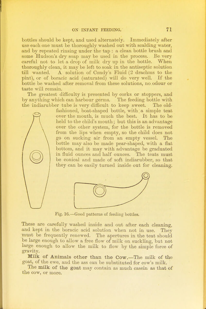 bottles should be kept, and used alternately. Immediately after use each one must be thoroughly washed out with scalding water, and by repeated rinsing under the tap : a clean bottle brush and some Hudson's diy soap may be used in the process. Be very careful not to let a drop of milk dry up in the bottle. When thoroughly clean, it may be left to soak in the antiseptic solution till wanted. A solution of Condy's Fluid (2 drachms to the pint), or of boracic acid (saturated) Avill do very well. If the bottle be washed after removal from these solutions, no odour or taste will remain. The greatest difficulty is presented by corks or stoppers, and by anything which can harbour germs. The feeding bottle with the indiarubber tube is very difficult to keep sweet. The old- fashioned, boat-shaped bottle, with a simple teat over the mouth, is much the best. It has to be held to the child's mouth; but this is an advantage over the other system, for the bottle is removed from the lips when empty, so the child does not go on sucking air from an empty vessel. The bottle may also be made pear-shaped, with a flat bottom, and it may with advantage be graduated in fluid ounces and half ounces. The teats must be conical and made of soft indiarubber, so that they can be easily turned inside out for cleaning. Fig. 16.—Good patterns of feeding bottles. These are carefully washed inside and out after each cleaning, and kept in the boracic acid solution when not in use. They must be frequently renewed. The apertures in the teat should be large enough to allow a free flow of milk on suckling, but not large enough to allow the milk to flow by the simple force of gravity. Milk of Animals other than the Cow.—The milk of the goat, of the ewe, and the ass can be substituted for cow's milk. The milk of the goat may contain as much casein as that of the cow, or more.