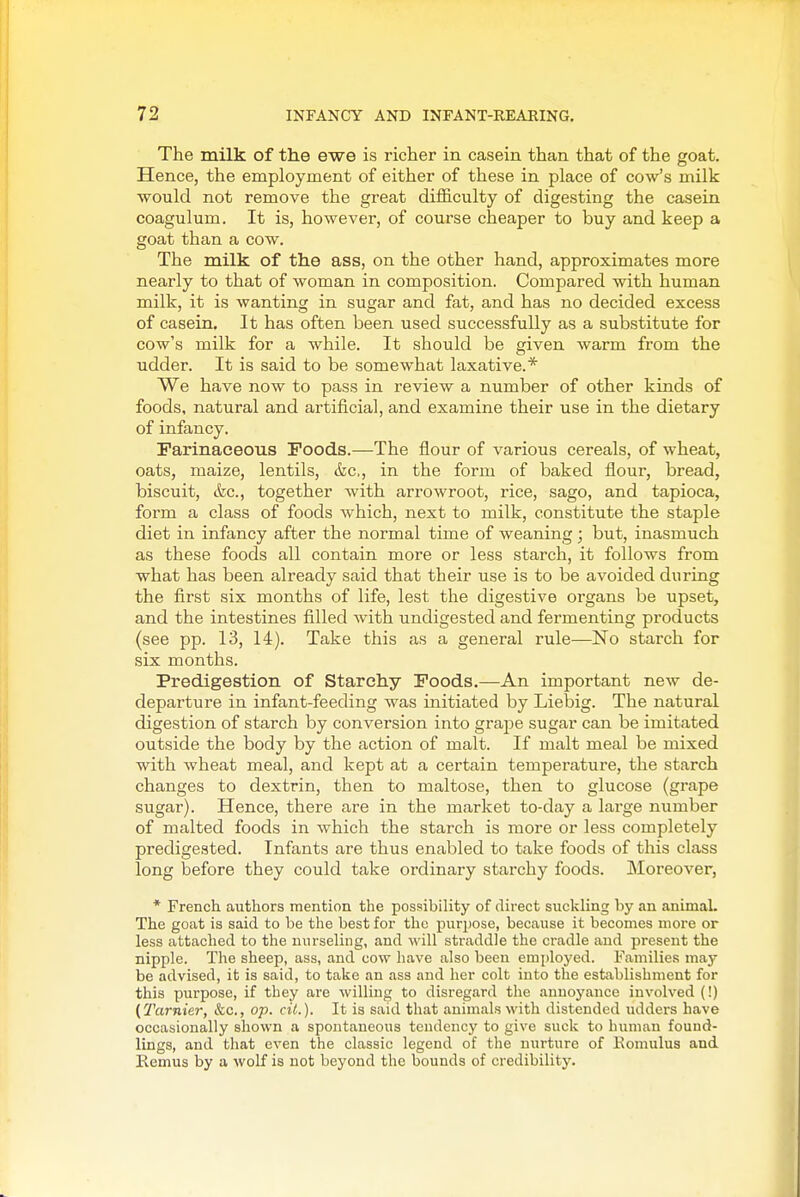 The milk of the ewe is richer in casein than that of the goat. Hence, the employment of either of these in place of cow's milk would not remove the great difficulty of digesting the casein coagulum. It is, however, of course cheaper to buy and keep a goat than a cow. The milk of the ass, on the other hand, approximates more nearly to that of woman in composition. Compared with human milk, it is wanting in sugar and fat, and has no decided excess of casein. It has often been used successfully as a substitute for cow's milk for a while. It should be given warm from the udder. It is said to be somewhat laxative.* We have now to pass in review a number of other kinds of foods, natural and artificial, and examine their use in the dietary of infancy. Farinaceous Foods.—The flour of various cereals, of wheat, oats, maize, lentils, &c., in the form of baked flour, bread, biscuit, etc., together with arrowroot, rice, sago, and tapioca, form a class of foods which, next to milk, constitute the staple diet in infancy after the normal time of weaning ; but, inasmuch as these foods all contain more or less starch, it follows from what has been already said that their use is to be avoided during the first six months of life, lest the digestive organs be upset, and the intestines filled with undigested and fermenting products (see pp. 13, 14). Take this as a general rule—No starch for six months. Predigestion of Starchy Foods.—An important new de- departure in infant-feeding was initiated by Liebig. The natural digestion of starch by conversion into grape sugar can be imitated outside the body by the action of malt. If malt meal be mixed with wheat meal, and kept at a certain temperature, the starch changes to dextrin, then to maltose, then to glucose (grape sugar). Hence, there are in the market to-day a large number of malted foods in which the starch is more or less completely predigested. Infants are thus enabled to take foods of this class long before they could take ordinary starchy foods. Moreover, * French authors mention the possibility of direct siicl^ling by an animal. The goat is said to be the best for the purpose, because it becomes more or less attached to the nurseling, and will straddle the cradle and present the nipple. The sheep, ass, and cow have also been employed. Families may be advised, it is said, to take an ass and her colt into the establishment for this purpose, if they ai'e willing to disregard the annoyance involved (!) (Tarnier, &c., op. cit.). It is said that animals with distended udders have occasionally shown a spontaneous tendency to give suck to human found- lings, and that even the classic legend of the nurture of Komulus and Remus by a wolf is not beyond the bounds of credibility.