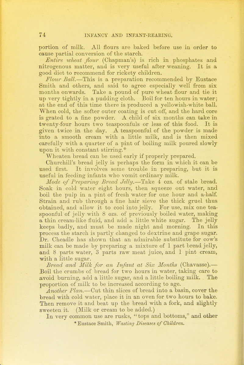 portion of milk. All flours are baked before use iu order to cause partial conversion of tlie starch. Entire wheat flour (Chapman's) is rich in phosphates and nitrogenous matter, and is very useful after weaning. It is a good diet to recommend for rickety children. Flotir Ball.—This is a preparation recommended by Eustace Smith and others, and said to agree especially well from six months onwards. Take a pound of pure wheat flour and tie it up very tightly in a pudding cloth. Boil for ten hours in water; at the end of this time there is jDroduced a yellowish-white ball. When cold, the softer outer coating is cut ofi, and the hard core is grated to a fine powder. A child of six months can take in twenty-four hours two teaspoonfuls or less of this food. It is given twice in the day. A teaspoonful of the powder is made into a smooth cream with a little milk, and is then mixed carefully with a quarter of a pint of boiling milk poured slowly upon it with constant stirring.* Wheaten bread can be used early if properly prepai'ed. Churchill's bread jelly is pei'haps the form in which it can be used first. It involves some trouble in preparing, but it is useful in feeding infants who vomit ordinary milk. Mode of Preparing Bread Jelly.—Take 4 ozs. of stale bread. Soak in cold water eight hours, then squeeze out water, and boil the pulp in a pint of fresh water for one hour and a-half. Strain and rub through a fine hair sieve the thick gruel thus obtained, and allow it to cool into jelly. For use, mix one tea- spoonful of jelly with 8 ozs. of previously boiled water, making a thin cream-like fluid, and add a little white sugar. The jelly keeps badly, and must be made night and morning. In this process the starch is partly changed to dextrine and grape sugar. Dr. Cheadle has shown that an admirable substitute for cow's milk can be made by preparing a mixture of 1 part bread jelly, and 8 parts water, 3 parts raw meat juice, and 1 pint cream, with a little sugar. Bread and Milk for an Infant at Six Montlis (Chavasse).— Boil the crumbs of bread for two hours in water, taking care to avoid burning, add a little sugar, and a little boiling milk. The proportion of milk to be increased according to age. Another Plan.—Cut thin slices of bread into a basin, cover the bread with cold water, place it iu an oven for two hours to bake. Then remove it and beat up the bread with a fork, and slightly sweeten it. (Milk or cream to be added.) In very common use are rusks,  tops and bottoms, and other •Eustace Smith, Wasting Diseases of GMldre'iu
