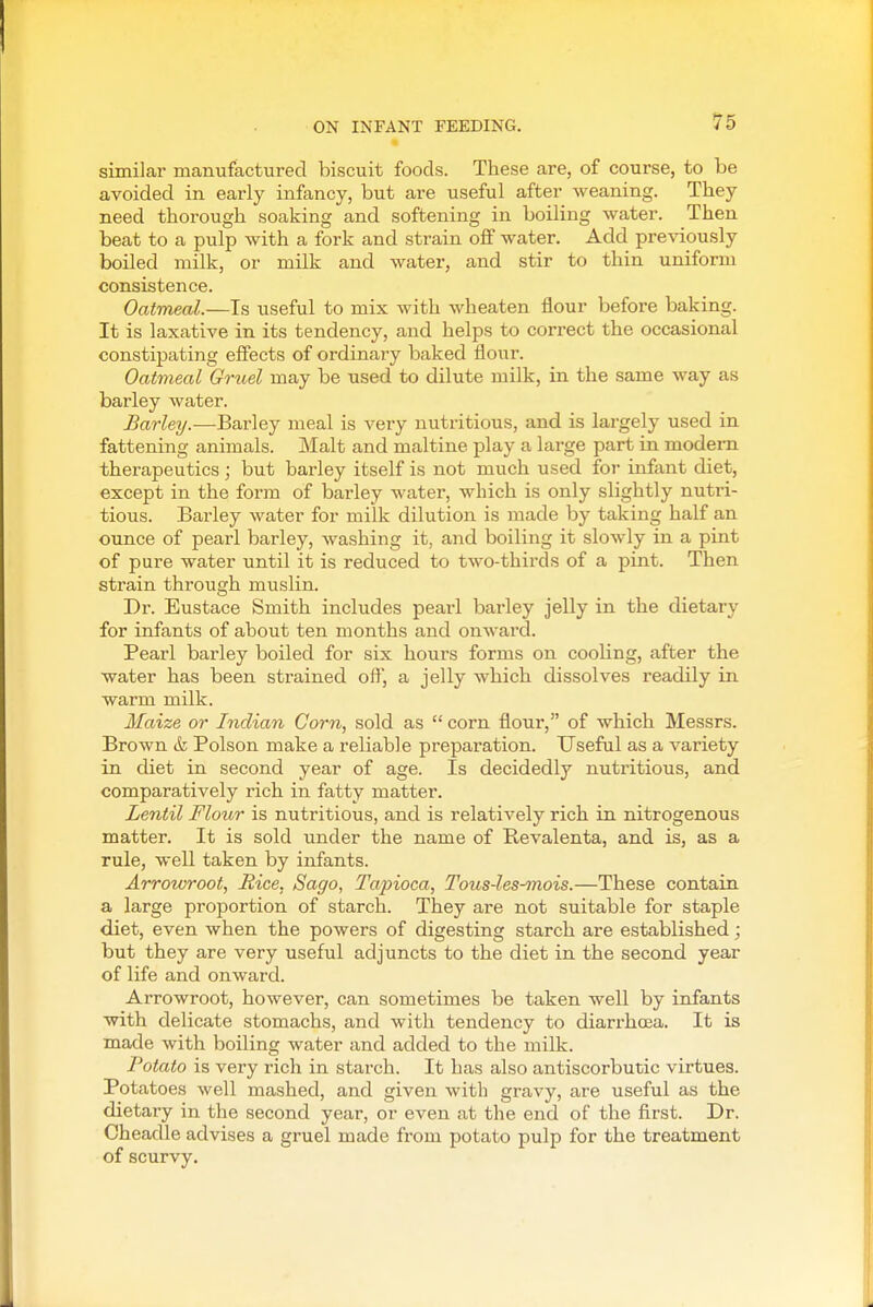 similar manufactured biscuit foods. These are, of course, to be avoided in early infancy, but are useful after weaning. Tliey need thorough soaking and softening in boiling water. Then beat to a pulp with a fork and strain off water. Add previously boiled milk, or milk and water, and stir to thin uniform consistence. Oatmeal.—Is useful to mix with wheaten flour before baking. It is laxative in its tendency, and helps to correct the occasional constipating effects of ordinary baked flour. Oatmeal Gruel may be used to dilute milk, in the same way as barley water. Barley.-—Barley meal is very nutritious, and is largely used in fattening animals. Malt and maltine play a large part in modem therapeutics; but barley itself is not much used for infant diet, except in the form of barley water, which is only slightly nutri- tious. Barley water for milk dilution is made by taking half an ounce of pearl barley, Avashing it, and boiling it slowly in a pint of pure water until it is reduced to two-thirds of a pint. Then strain through muslin. Dr. Eustace Smith includes pearl barley jelly in the dietary for infants of about ten months and onward. Pearl barley boiled for six hours forms on cooling, after the water has been strained oft, a jelly which dissolves readily in warm milk. Maize or Indian Corn, sold as corn flour, of which Messrs. Brown & Poison make a reliable preparation. Useful as a variety in diet in second year of age. Is decidedly nutritious, and comparatively rich in fatty matter. Lentil Flour is nutritious, and is relatively rich in nitrogenous matter. It is sold under the name of Revalenta, and is, as a rule, well taken by infants. Arrowroot, Rice, Sago, Tajnoca, Tous-les-mois.—These contain a large proportion of starch. They are not suitable for staple diet, even when the powers of digesting starch are established; but they are very useful adjuncts to the diet in the second year of life and onward. Arrowroot, however, can sometimes be taken well by infants with delicate stomachs, and with tendency to diarrhoea. It is made with boiling water and added to the milk. Potato is very rich in starch. It has also antiscorbutic virtues. Potatoes well mashed, and given with gravy, are useful as the dietary in the second year, or even at the end of the first. Dr. Cheadle advises a gruel made from potato pulp for the treatment of scurvy.