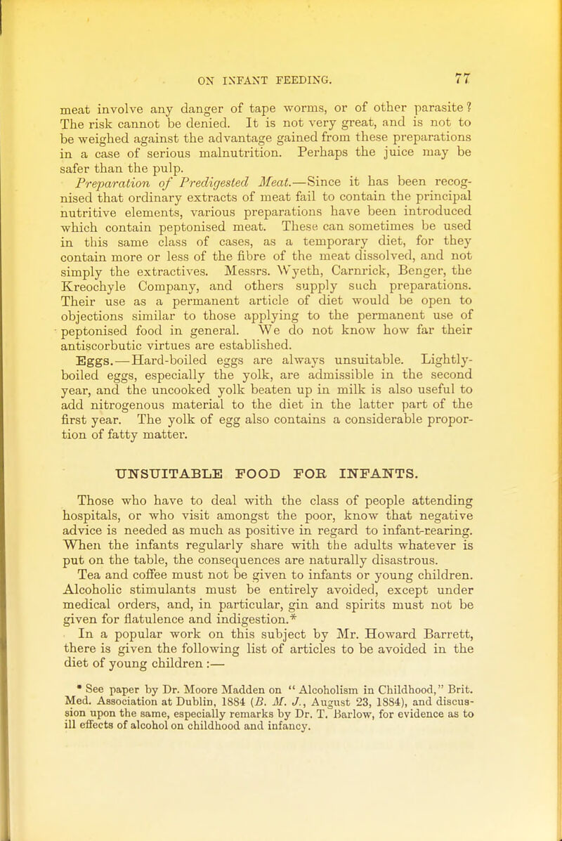 meat involve any danger of tape worms, or of other parasite 1 The risk cannot be denied. It is not very great, and is not to be weighed against the advantage gained from these preparations in a case of serious malnutrition. Perhaps the juice may be safer than the pulp. Preparation of Predigested Meat.—Since it has been recog- nised that ordinary extracts of meat fail to contain the principal nutritive elements, various preparations have been introduced which contain peptonised meat. These can sometimes be used in this same class of cases, as a temporary diet, for they contain more or less of the fibre of the meat dissolved, and not simply the extractives. Messrs. Wyeth, Carnrick, Benger, the Kreochyle Company, and others supply such preparations. Their use as a permanent article of diet would be open to objections similar to those applying to the permanent use of peptonised food in general. We do not know how far their antiscorbutic virtues are established. Eggs.—Hard-boiled eggs are always unsuitable. Lightly- boiled eggs, especially the yolk, are admissible in the second year, and the uncooked yolk beaten up in milk is also useful to add nitrogenous material to the diet in the latter part of the first year. The yolk of egg also contains a considerable propor- tion of fatty matter. UNSUITABLE POOD FOR INFANTS. Those who have to deal with the class of people attending hospitals, or who visit amongst the poor, know that negative advice is needed as much as positive in regard to infant-rearing. When the infants regularly share with the adults whatever is put on the table, the consequences are naturally disastrous. Tea and cofiee must not be given to infants or young children. Alcoholic stimulants must be entirely avoided, except under medical orders, and, in particular, gin and spirits must not be given for flatulence and indigestion.* In a popular work on this subject by Mr. Howard Barrett, there is given the following list of articles to be avoided in the diet of young children :— • See paper by Dr. Moore Madden on  Alcoholism in Childhood, Brit. Med. Association at Dublin, 1884 (5. M. J., August 23, 1884), and discus- sion upon the same, especially remarks by Dr. T. Barlow, for evidence as to ill effects of alcohol on childhood and infancy.