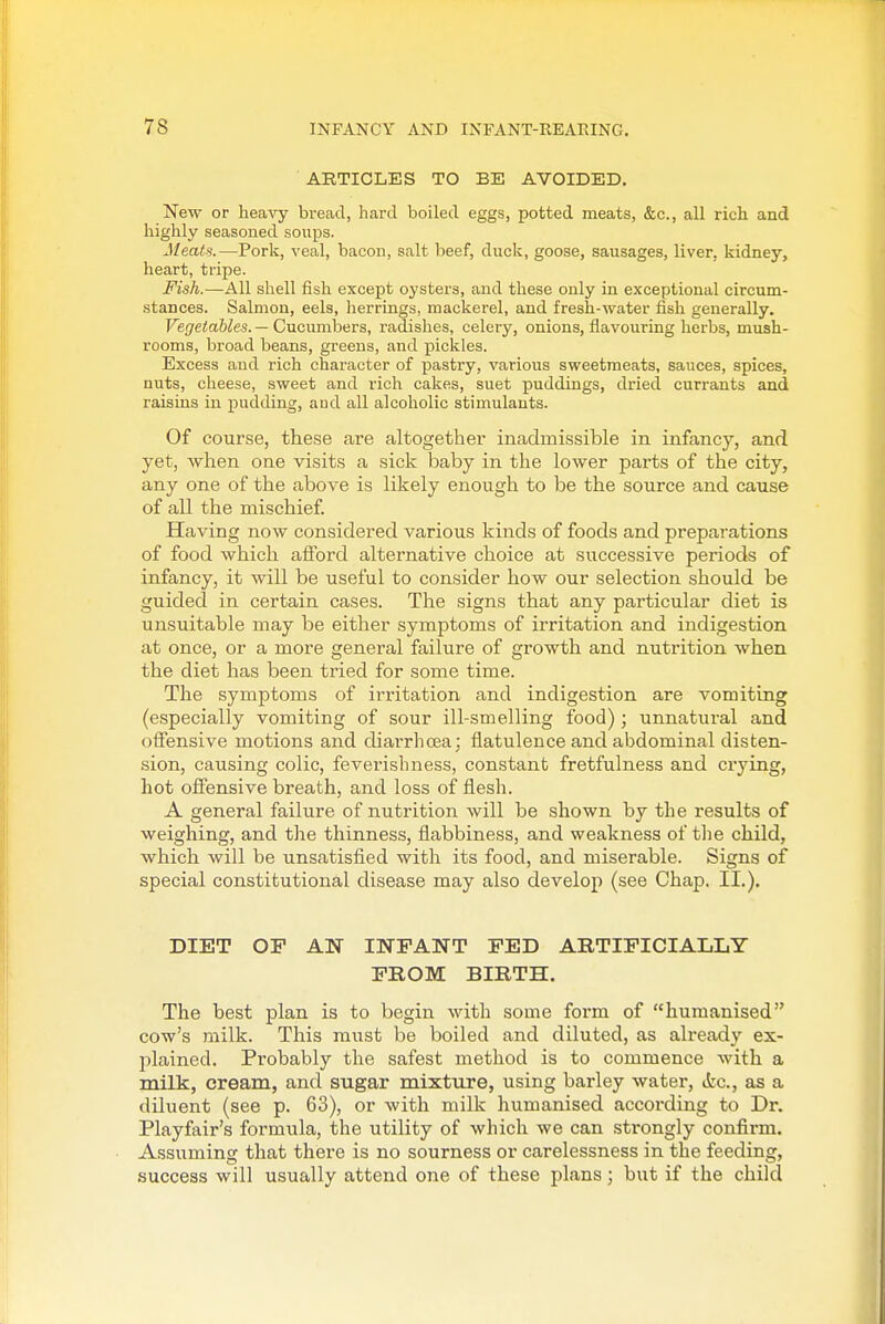 ARTICLES TO BE AVOIDED, New or heavy bread, hard boiled eggs, potted meats, &c., all rich, and highly seasoned soups. Meals.—Pork, veal, bacon, salt beef, duck, goose, sausages, liver, kidney, heart, tripe. Fish.—All shell fish except oysters, and these only in exceptional circum- stances. Salmon, eels, herrings, mackerel, and fresh-water fish generally. Vegetables. — Cucumbers, radishes, celery, onions, flavouring herbs, mush- rooms, broad beans, greens, and pickles. Excess and rich character of pastry, various sweetmeats, sauces, spices, nuts, cheese, sweet and rich cakes, suet puddings, dried currants and raisins in pudding, and all alcoholic stimulants. Of course, these are altogether inadmissible in infancy, and yet, when one visits a sick baby in the lower parts of the city, any one of the above is likely enough to be the source and cause of all the mischief. Having now considered various kinds of foods and preparations of food which afford alternative choice at successive periods of infancy, it will be useful to consider how our selection should be guided in certain cases. The signs that any particular diet is unsuitable may be either symptoms of irritation and indigestion at once, or a more general failure of growth and nutrition when the diet has been tried for some time. The symptoms of irritation and indigestion are vomiting (especially vomiting of sour ill-smelling food); unnatural and offensive motions and diarrhoea; flatulence and abdominal disten- sion, causing colic, feverishness, constant fretfulness and crying, hot offensive breath, and loss of flesh. A general failure of nutrition will be shown by the results of weighing, and the thinnes.s, flabbiness, and weakness of tlie child, ■which will be unsatisfied with its food, and miserable. Signs of special constitutional disease may also develop (see Chap. II.), DIET OF AN INFANT FED ARTIFICIALLY FROM BIRTH. The best plan is to begin with some form of humanised cow's milk. This must be boiled and diluted, as already ex- plained. Probably the safest method is to commence with a milk, cream, and sugar mixture, using barley water, itc, as a diluent (see p. 63), or with milk humanised according to Dr. Playfair's formula, the utility of which we can strongly confirm. Assuming that there is no sourness or carelessness in the feeding, success will usually attend one of these plans; but if the child