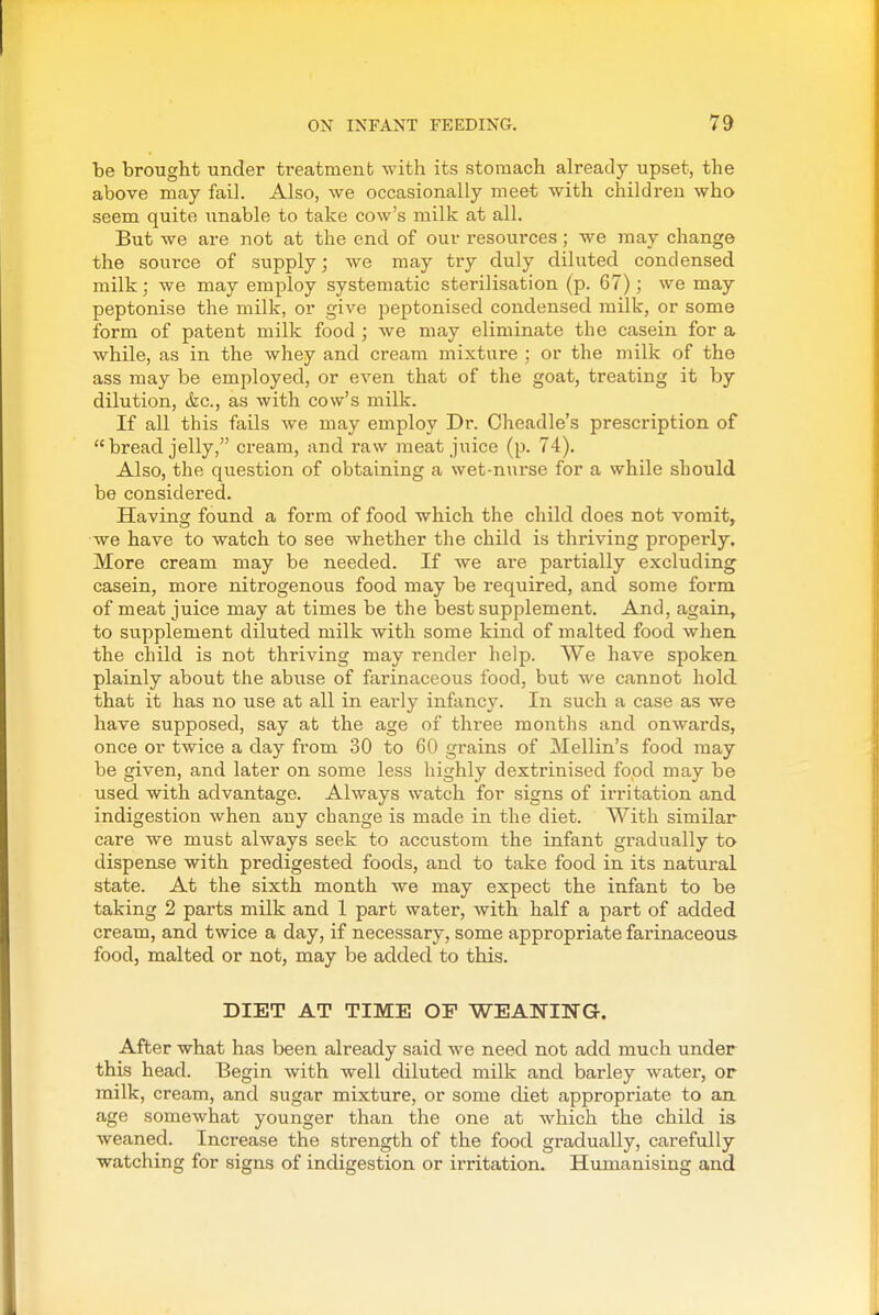 be brought under treatment with its stomach already upset, the above may fail. Also, we occasionally meet with children who seem quite unable to take cow's milk at all. But we are not at the end of our resources; we may change the source of supply; we may try duly diluted condensed milk; we may employ systematic sterilisation (p. 67) ; we may peptonise the milk, or give peptonised condensed milk, or some form of patent milk food ; we may eliminate the casein for a while, as in the whey and cream mixture ; or the milk of the ass may be employed, or even that of the goat, treating it by dilution, &c., as with cow's milk. If all this fails we may employ Dr. Cheadle's prescription of bread jelly, cream, and raw meat juice (p. 74). Also, the question of obtaining a wet-nurse for a while should be considered. Having found a form of food which the child does not vomit, we have to watch to see whether the child is thriving properly. More cream may be needed. If we ai-e partially excluding casein, more nitrogenous food may be required, and some form of meat juice may at times be the best supplement. And, again, to supplement diluted milk with some kind of malted food when the child is not thriving may render help. We have spoken plainly about the abuse of farinaceous food, but we cannot hold that it has no use at all in early infancy. In such a case as we have supposed, say at the age of three months and onwards, once or twice a day from 30 to 60 grains of Mellin's food may be given, and later on some less highly dextrinised food may be used with advantage. Always watch for signs of irritation and indigestion when any change is made in the diet. With similar care we must always seek to accustom the infant gradually to dispense with predigested foods, and to take food in its natural state. At the sixth month we may expect the infant to be taking 2 parts milk and 1 part water, with half a part of added cream, and twice a day, if necessary, some appropriate farinaceous food, malted or not, may be added to this. DIET AT TIME OP WEANING. After what has been already said we need not add much under this head. Begin with well diluted milk and barley water, or milk, cream, and sugar mixture, or some diet appropriate to an age somewhat younger than the one at which the child is weaned. Increase the strength of the food gradually, carefully watching for signs of indigestion or irritation. Humanising and