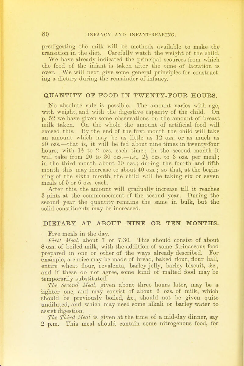 predigesting the milk will be methods available to make the transition in the diet. Carefully watch the weight of the child. We have already indicated the principal scources from which the food of the infant is taken after the time of lactation is over. We will next give some general principles for construct- ing a dietary during the remainder of infancy. QUANTITY OF POOD IIT TWENTT-FOUE. HOURS. No absolute rule is possible. The amount varies with age, with weight, and with the digestive capacity of the child. On p. 52 we have given some observations on the amount of breast milk taken. On the whole the amount of artificial food will exceed this. By the end of the first month the child will take an amount which may be as little as 12 ozs. or as much as 20 ozs.—that is, it will be fed about nine times in twenty-four hours, with li to 2 ozs. each time; in the second month it will take from 20 to 30 ozs.—i.e., 2i ozs. to 3 ozs. per meal; in the third month about 30 ozs.; during the fourth and fifth month this may increase to about 40 ozs.; so that, at the begin- ning of the sixth month, the child will be taking six or seven meals of 5 or 6 ozs. each. After this, the amount will gradually increase till it reaches 3 pints at the commencement of the second year. During the second year the quantity remains the same in bulk, but the solid constituents may be increased. DIETARY AT ABOUT NINE OR TEN MONTHS. Five meals in the day. First Meal, about 7 or 7.30. This should consist of about 8 ozs. of boiled milk, with the addition of some farinaceous food prepared in one or other of the ways already described. For example, a choice may be made of bread, baked flour, flour ball, entire wheat flour, revalenta, barley jelly, barley biscuit, Ac, and if these do not agree, some kind of malted food may be temporarily substituted. The ^Second Meal, given about three hours later, may be a lighter one, and may consist of about 6 ozs. of milk, which should be previously boiled, &c., should not be given quite undiluted, and which may need some alkali or barley water to assist digestion. The Third Meal is given at the time of a mid-day dinner, say 2 p.m. This meal should contain some nitrogenous food, for