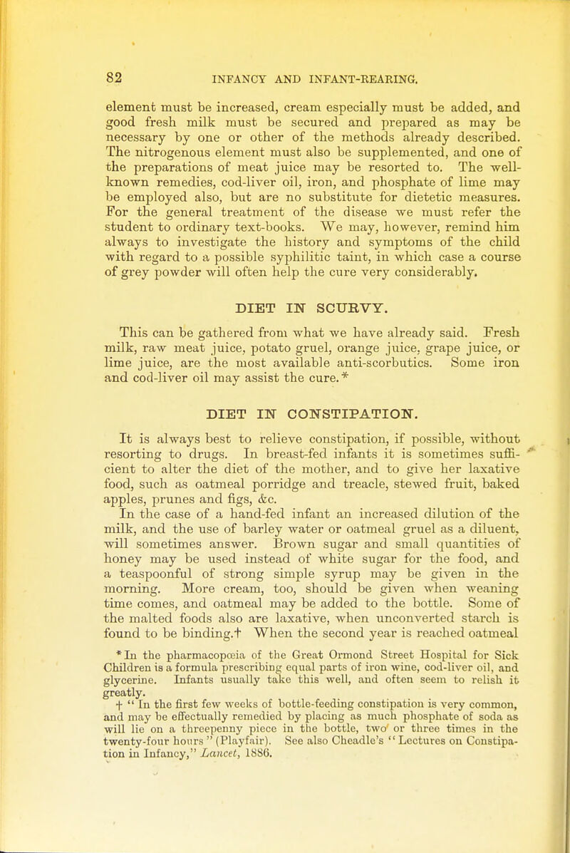 element must be increased, cream especially must be added, and good fresh milk must be secured and prepared as may be necessary by one or other of the methods already described. The nitrogenous element must also be supplemented, and one of the preparations of meat juice may be resorted to. The well- known remedies, cod-liver oil, iron, and phosphate of lime may be employed also, but are no substitute for dietetic measures. For the general treatment of the disease we must refer the student to ordinary text-books. We may, however, remind him always to investigate the history and symptoms of the child with regard to a possible syphilitic taint, in which case a course of grey powder will often help the cure very considerably. DIET IN SCURVY. This can be gathered from what we have already said. Fresh milk, raw meat juice, potato gruel, orange juice, grape juice, or lime juice, are the most available anti-scorbutics. Some iron and cod-liver oil may assist the cure. * DIET IN CONSTIPATION. It is always best to relieve constipation, if possible, without resorting to drugs. In breast-fed infants it is sometimes suffi- cient to alter the diet of the mother, and to give her laxative food, such as oatmeal porridge and treacle, stewed fruit, baked apples, prunes and figs, &c. In the case of a hand-fed infant an increased dilution of the milk, and the use of barley water or oatmeal gruel as a diluent, will sometimes answer. Brown sugar and small quantities of honey may be used instead of white sugar for the food, and a teaspoonful of strong simple syrup may be given in the morning. More cream, too, should be given when weaning time comes, and oatmeal may be added to the bottle. Some of the malted foods also are laxative, when unconverted starch is found to be binding.t When the second year is reached oatmeal *In the pharmacopceia of the Great Ormond Street Hospital for Sick Children is a formula prescribing equal parts of iron wine, cod-liver oil, and glycerine. Infants usually take this well, and often seem to relish it greatly. f  In the first few weeks of bottle-feeding constipation is very common, and may be effectually remedied by placing as much phosphate of soda as will lie on a threepenny piece in the bottle, two or three times in the twenty-four hours  (Playfair). See also Cheadle's  Lectures on Constipa- tion in Infancy, Lancet, 1886.