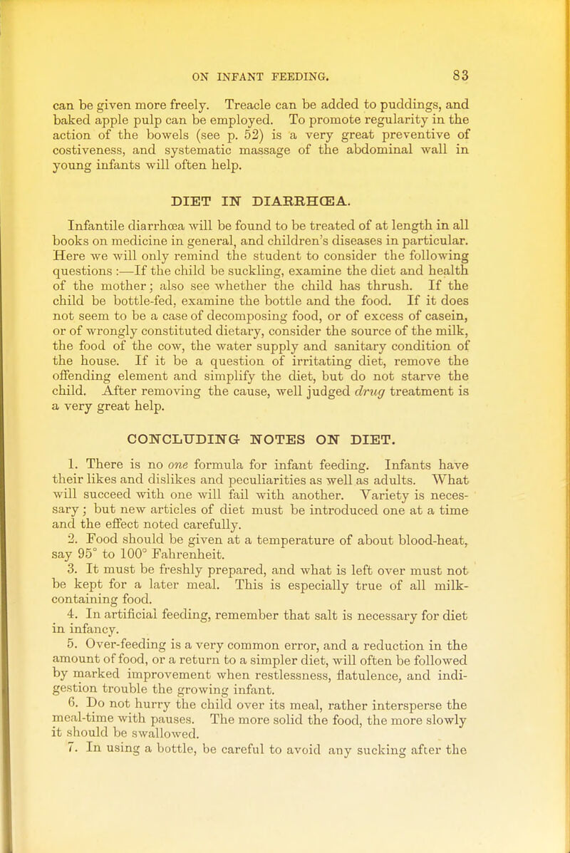 can be given more freely. Treacle can be added to puddings, and baked apple pulp can be employed. To promote regularity in the action of the bowels (see p. 52) is a very great preventive of costiveness, and systematic massage of the abdominal wall in young infants will often help. DIET IN DIARIIHCEJA. Infantile diarrhoea will be found to be treated of at length in all books on medicine in general, and children's diseases in particular. Here we will only remind the student to consider the following questions :—If the child be suckling, examine the diet and health of the mother; also see whether the child has thrush. If the child be bottle-fed, examine the bottle and the food. If it does not seem to be a case of decomposing food, or of excess of casein, or of wrongly constituted dietary, consider the source of the milk, the food of the cow, the water supply and sanitary condition of the house. If it be a question of irritating diet, remove the offending element and simplify the diet, but do not starve the child. After removing the cause, well judged drug treatment is a very great help. COIirCLUDING NOTES ON DIET. 1. There is no one formula for infant feeding. Infants have their likes and dislikes and peculiarities as well as adults. What will succeed with one will fail with another. Variety is neces- sary ; but new articles of diet must be introduced one at a time and the effect noted carefully. '2. Food should be given at a temperature of about blood-heat, say 95° to 100° Fahrenheit. 3. It must be freshly prepared, and what is left over must not be kept for a later meal. This is especially true of all milk- containing food. 4. In artificial feeding, remember that salt is necessary for diet in infancy. 5. Over-feeding is a very common error, and a reduction in the amount of food, or a return to a simpler diet, will often be followed by marked improvement when restlessness, flatulence, and indi- gestion trouble the growing infant. 6. Do not hurry the child over its meal, rather intersperse the meal-time with pauses. The more solid the food, the more slowly it should be swallowed. 7. In using a bottle, be careful to avoid any sucking after the